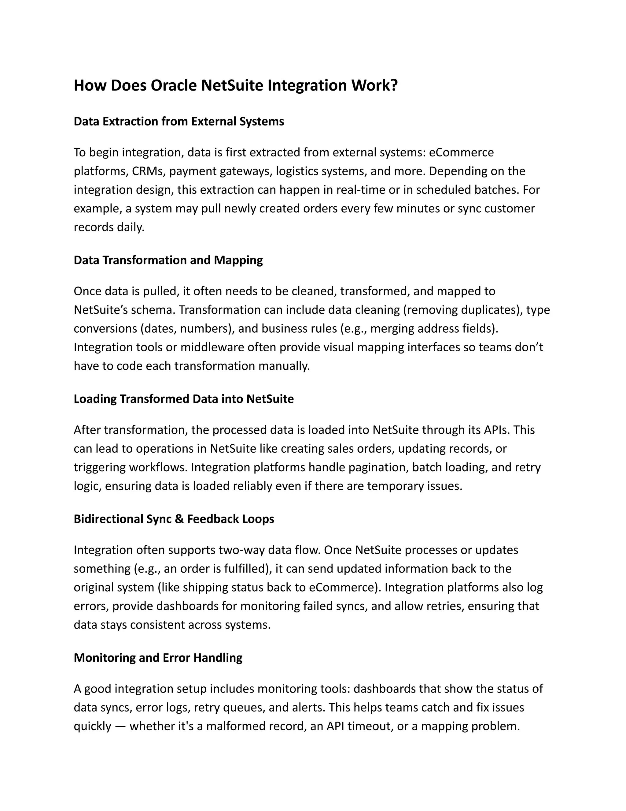 How Does Oracle NetSuite Integration Work?
Data Extraction from External Systems
To begin integration, data is first extracted from external systems: eCommerce
platforms, CRMs, payment gateways, logistics systems, and more. Depending on the
integration design, this extraction can happen in real-time or in scheduled batches. For
example, a system may pull newly created orders every few minutes or sync customer
records daily.
Data Transformation and Mapping
Once data is pulled, it often needs to be cleaned, transformed, and mapped to
NetSuite’s schema. Transformation can include data cleaning (removing duplicates), type
conversions (dates, numbers), and business rules (e.g., merging address fields).
Integration tools or middleware often provide visual mapping interfaces so teams don’t
have to code each transformation manually.
Loading Transformed Data into NetSuite
After transformation, the processed data is loaded into NetSuite through its APIs. This
can lead to operations in NetSuite like creating sales orders, updating records, or
triggering workflows. Integration platforms handle pagination, batch loading, and retry
logic, ensuring data is loaded reliably even if there are temporary issues.
Bidirectional Sync & Feedback Loops
Integration often supports two-way data flow. Once NetSuite processes or updates
something (e.g., an order is fulfilled), it can send updated information back to the
original system (like shipping status back to eCommerce). Integration platforms also log
errors, provide dashboards for monitoring failed syncs, and allow retries, ensuring that
data stays consistent across systems.
Monitoring and Error Handling
A good integration setup includes monitoring tools: dashboards that show the status of
data syncs, error logs, retry queues, and alerts. This helps teams catch and fix issues
quickly — whether it's a malformed record, an API timeout, or a mapping problem.
 