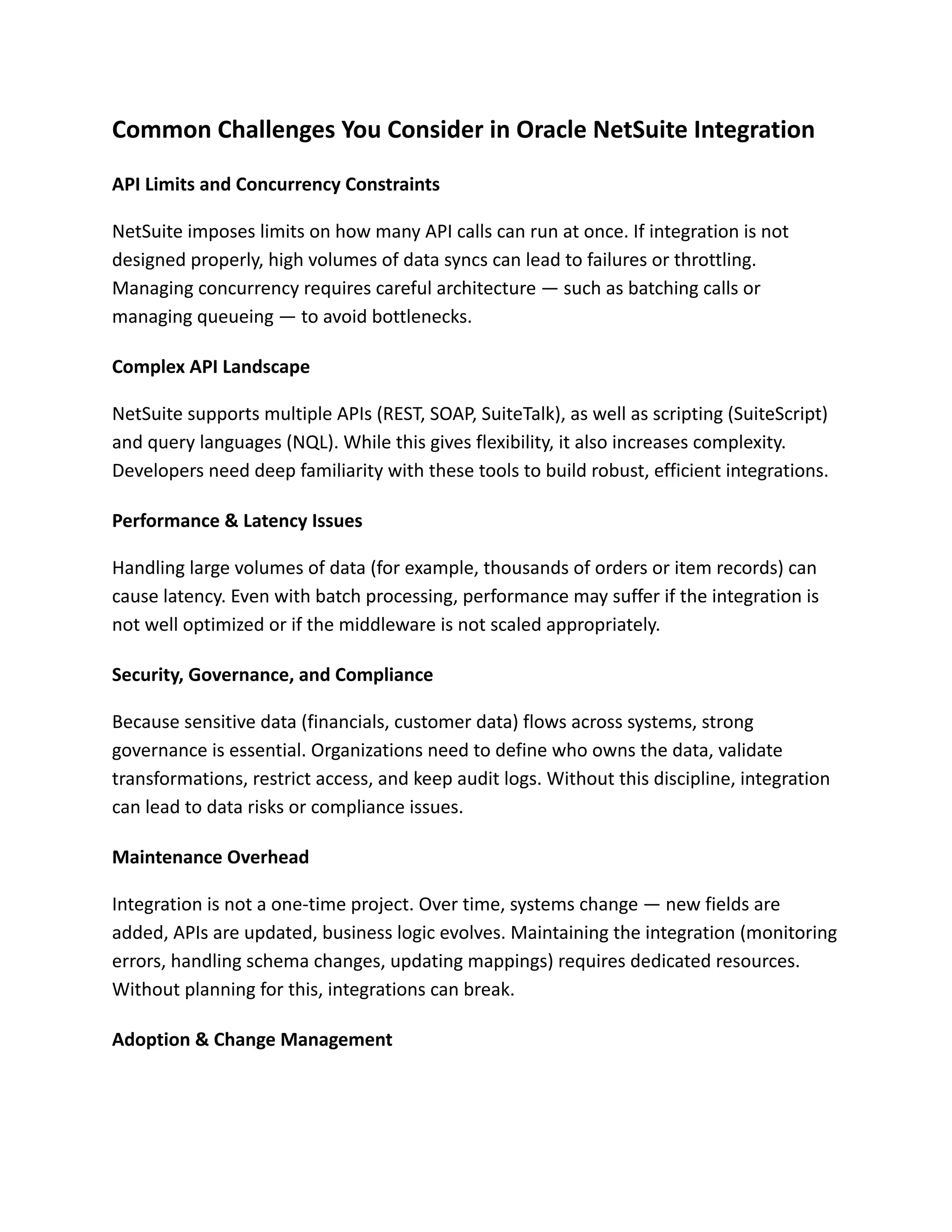 Common Challenges You Consider in Oracle NetSuite Integration
API Limits and Concurrency Constraints
NetSuite imposes limits on how many API calls can run at once. If integration is not
designed properly, high volumes of data syncs can lead to failures or throttling.
Managing concurrency requires careful architecture — such as batching calls or
managing queueing — to avoid bottlenecks.
Complex API Landscape
NetSuite supports multiple APIs (REST, SOAP, SuiteTalk), as well as scripting (SuiteScript)
and query languages (NQL). While this gives flexibility, it also increases complexity.
Developers need deep familiarity with these tools to build robust, efficient integrations.
Performance & Latency Issues
Handling large volumes of data (for example, thousands of orders or item records) can
cause latency. Even with batch processing, performance may suffer if the integration is
not well optimized or if the middleware is not scaled appropriately.
Security, Governance, and Compliance
Because sensitive data (financials, customer data) flows across systems, strong
governance is essential. Organizations need to define who owns the data, validate
transformations, restrict access, and keep audit logs. Without this discipline, integration
can lead to data risks or compliance issues.
Maintenance Overhead
Integration is not a one-time project. Over time, systems change — new fields are
added, APIs are updated, business logic evolves. Maintaining the integration (monitoring
errors, handling schema changes, updating mappings) requires dedicated resources.
Without planning for this, integrations can break.
Adoption & Change Management
 