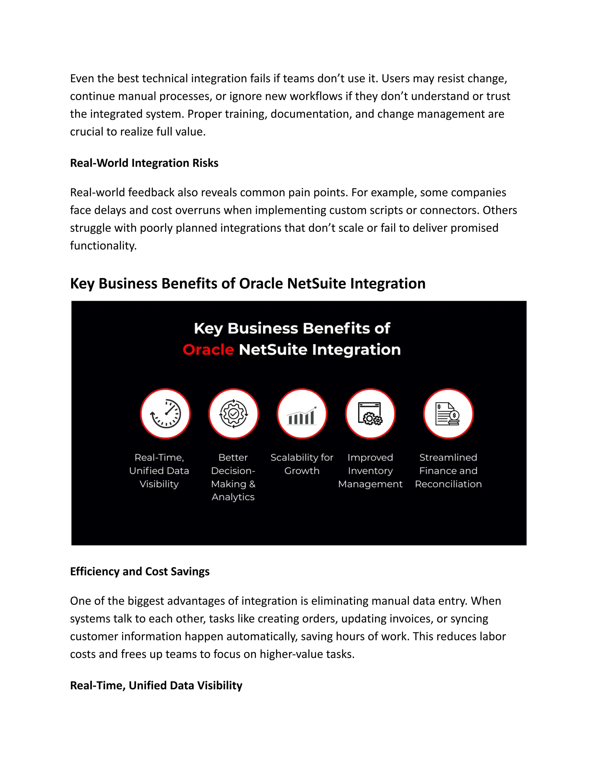 Even the best technical integration fails if teams don’t use it. Users may resist change,
continue manual processes, or ignore new workflows if they don’t understand or trust
the integrated system. Proper training, documentation, and change management are
crucial to realize full value.
Real-World Integration Risks
Real-world feedback also reveals common pain points. For example, some companies
face delays and cost overruns when implementing custom scripts or connectors. Others
struggle with poorly planned integrations that don’t scale or fail to deliver promised
functionality.
Key Business Benefits of Oracle NetSuite Integration
Efficiency and Cost Savings
One of the biggest advantages of integration is eliminating manual data entry. When
systems talk to each other, tasks like creating orders, updating invoices, or syncing
customer information happen automatically, saving hours of work. This reduces labor
costs and frees up teams to focus on higher-value tasks.
Real-Time, Unified Data Visibility
 