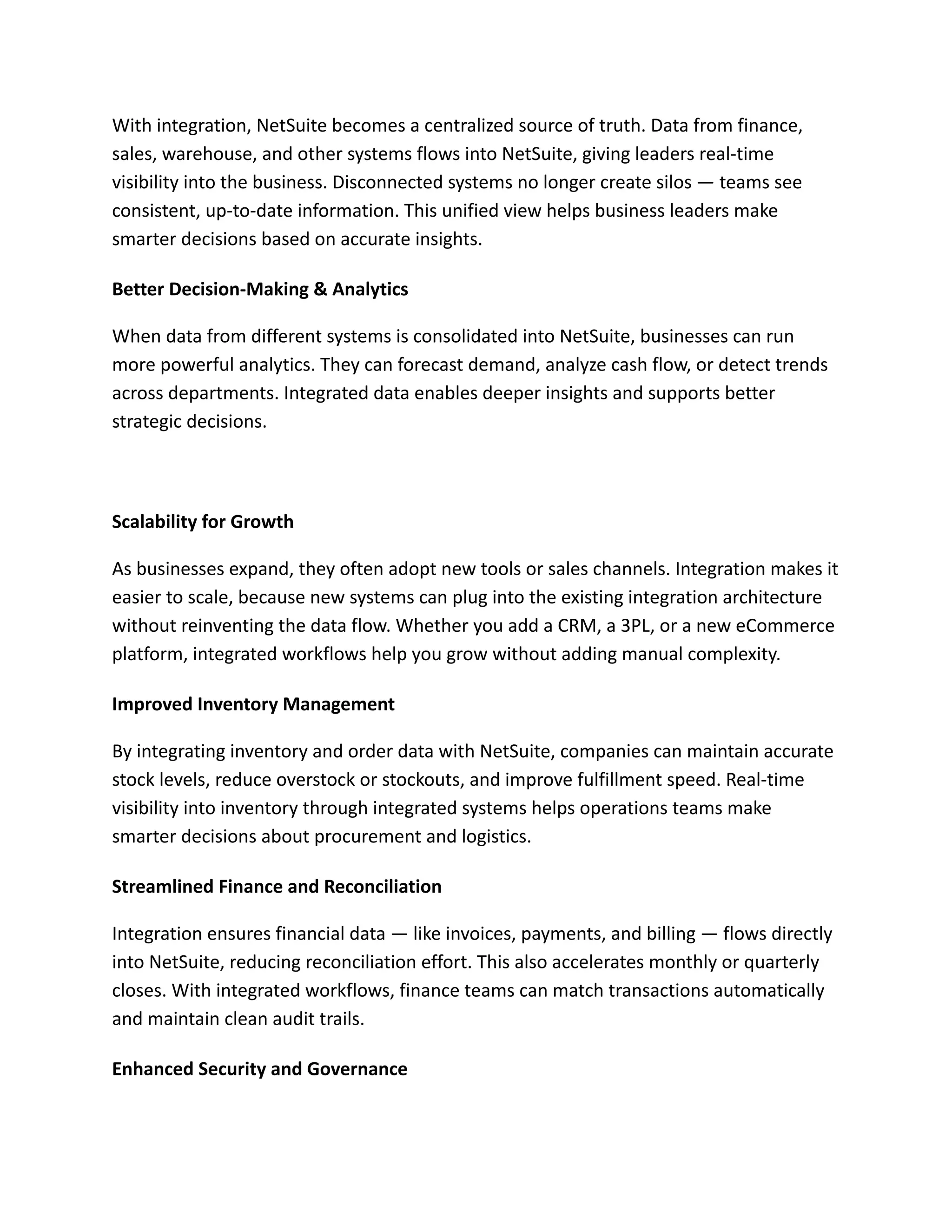 With integration, NetSuite becomes a centralized source of truth. Data from finance,
sales, warehouse, and other systems flows into NetSuite, giving leaders real-time
visibility into the business. Disconnected systems no longer create silos — teams see
consistent, up-to-date information. This unified view helps business leaders make
smarter decisions based on accurate insights.
Better Decision-Making & Analytics
When data from different systems is consolidated into NetSuite, businesses can run
more powerful analytics. They can forecast demand, analyze cash flow, or detect trends
across departments. Integrated data enables deeper insights and supports better
strategic decisions.
Scalability for Growth
As businesses expand, they often adopt new tools or sales channels. Integration makes it
easier to scale, because new systems can plug into the existing integration architecture
without reinventing the data flow. Whether you add a CRM, a 3PL, or a new eCommerce
platform, integrated workflows help you grow without adding manual complexity.
Improved Inventory Management
By integrating inventory and order data with NetSuite, companies can maintain accurate
stock levels, reduce overstock or stockouts, and improve fulfillment speed. Real-time
visibility into inventory through integrated systems helps operations teams make
smarter decisions about procurement and logistics.
Streamlined Finance and Reconciliation
Integration ensures financial data — like invoices, payments, and billing — flows directly
into NetSuite, reducing reconciliation effort. This also accelerates monthly or quarterly
closes. With integrated workflows, finance teams can match transactions automatically
and maintain clean audit trails.
Enhanced Security and Governance
 