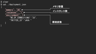 $ clear
$ cat ./deployment.json
{
"memory": "2G",
"instances": "1",
"environment": {
"NO_OF_CONNECTIONS":"25",
"TWITTER_ID":"JAVA“
}
}
メモリ容量
インスタンス数
環境変数
 