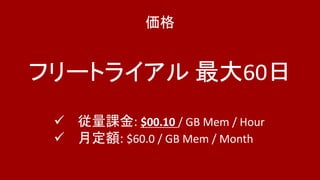 価格
フリートライアル 最大60日
 従量課金: $00.10 / GB Mem / Hour
 月定額: $60.0 / GB Mem / Month
 