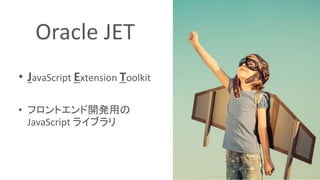 Oracle JET
• JavaScript Extension Toolkit
• フロントエンド開発用の
JavaScript ライブラリ
 