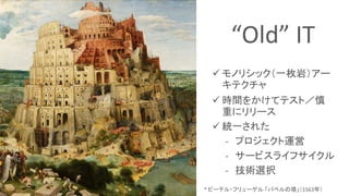 * ピーテル・フリューゲル 「バベルの塔」（1563年）
“Old” IT
 モノリシック（一枚岩）アー
キテクチャ
 時間をかけてテスト／慎
重にリリース
 統一された
- プロジェクト運営
- サービスライフサイクル
- 技術選択
 
