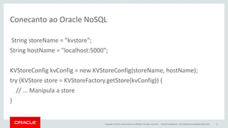 Copyright © 2014, Oracle and/or its affiliates. All rights reserved. | 
Conecanto ao Oracle NoSQL 
String storeName = "kvstore"; 
String hostName = "localhost:5000"; 
KVStoreConfig kvConfig = new KVStoreConfig(storeName, hostName); 
try (KVStore store = KVStoreFactory.getStore(kvConfig)) { 
// ... Manipula a store 
} 
Oracle Confidential – Internal/Restricted/Highly Restricted 
11  