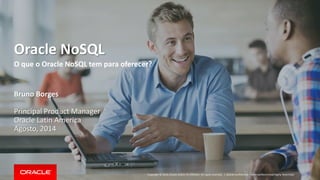 Copyright © 2014, Oracle and/or its affiliates. All rights reserved. | 
Oracle NoSQL 
O que o Oracle NoSQL tem para oferecer? 
Bruno Borges 
Principal Product Manager 
Oracle Latin America 
Agosto, 2014 
Oracle Confidential – Internal/Restricted/Highly Restricted  