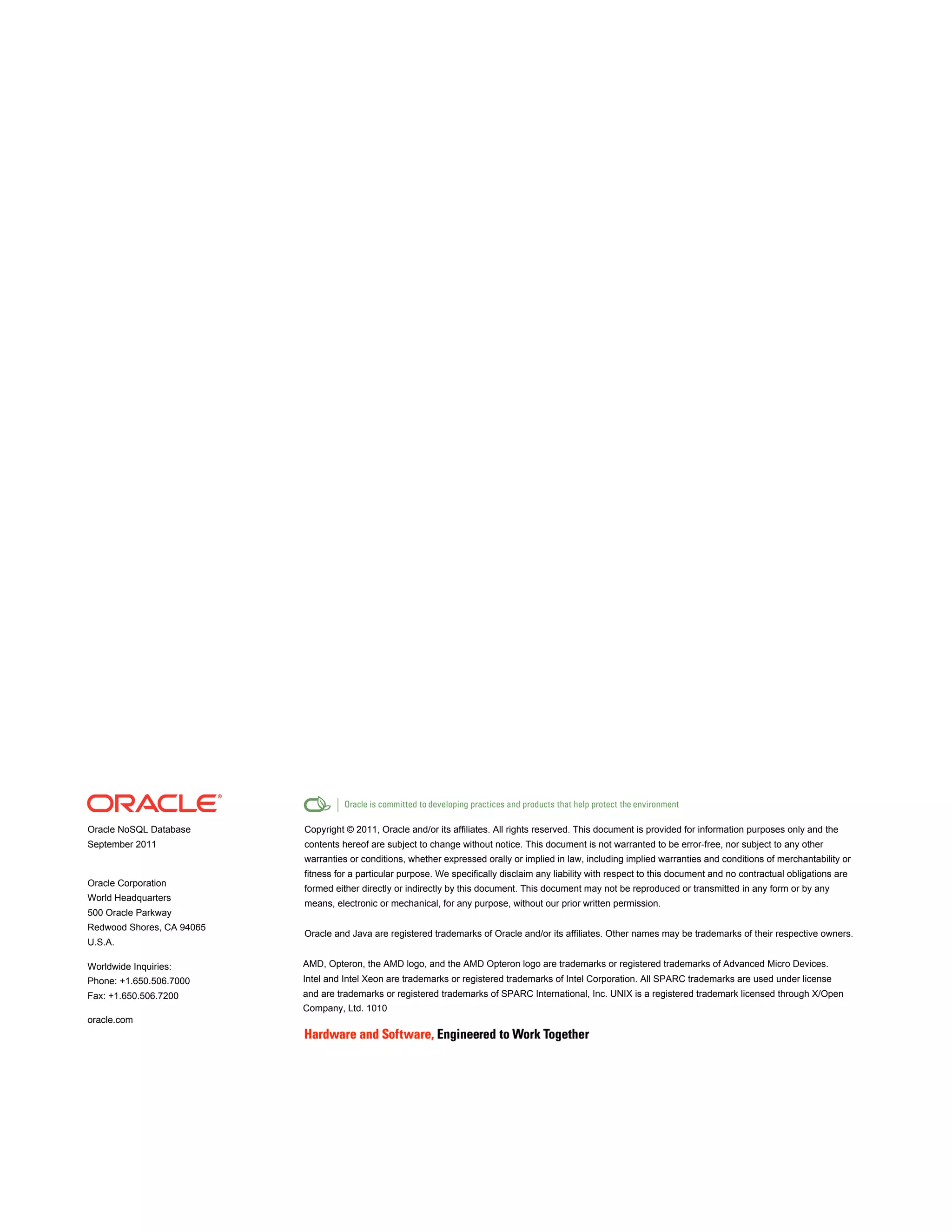 Oracle NoSQL Database      Copyright © 2011, Oracle and/or its affiliates. All rights reserved. This document is provided for information purposes only and the
September 2011             contents hereof are subject to change without notice. This document is not warranted to be error-free, nor subject to any other
                           warranties or conditions, whether expressed orally or implied in law, including implied warranties and conditions of merchantability or
                           fitness for a particular purpose. We specifically disclaim any liability with respect to this document and no contractual obligations are
Oracle Corporation
                           formed either directly or indirectly by this document. This document may not be reproduced or transmitted in any form or by any
World Headquarters
                           means, electronic or mechanical, for any purpose, without our prior written permission.
500 Oracle Parkway
Redwood Shores, CA 94065
                           Oracle and Java are registered trademarks of Oracle and/or its affiliates. Other names may be trademarks of their respective owners.
U.S.A.

Worldwide Inquiries:       AMD, Opteron, the AMD logo, and the AMD Opteron logo are trademarks or registered trademarks of Advanced Micro Devices.
Phone: +1.650.506.7000     Intel and Intel Xeon are trademarks or registered trademarks of Intel Corporation. All SPARC trademarks are used under license
Fax: +1.650.506.7200       and are trademarks or registered trademarks of SPARC International, Inc. UNIX is a registered trademark licensed through X/Open
                           Company, Ltd. 1010
oracle.com
 