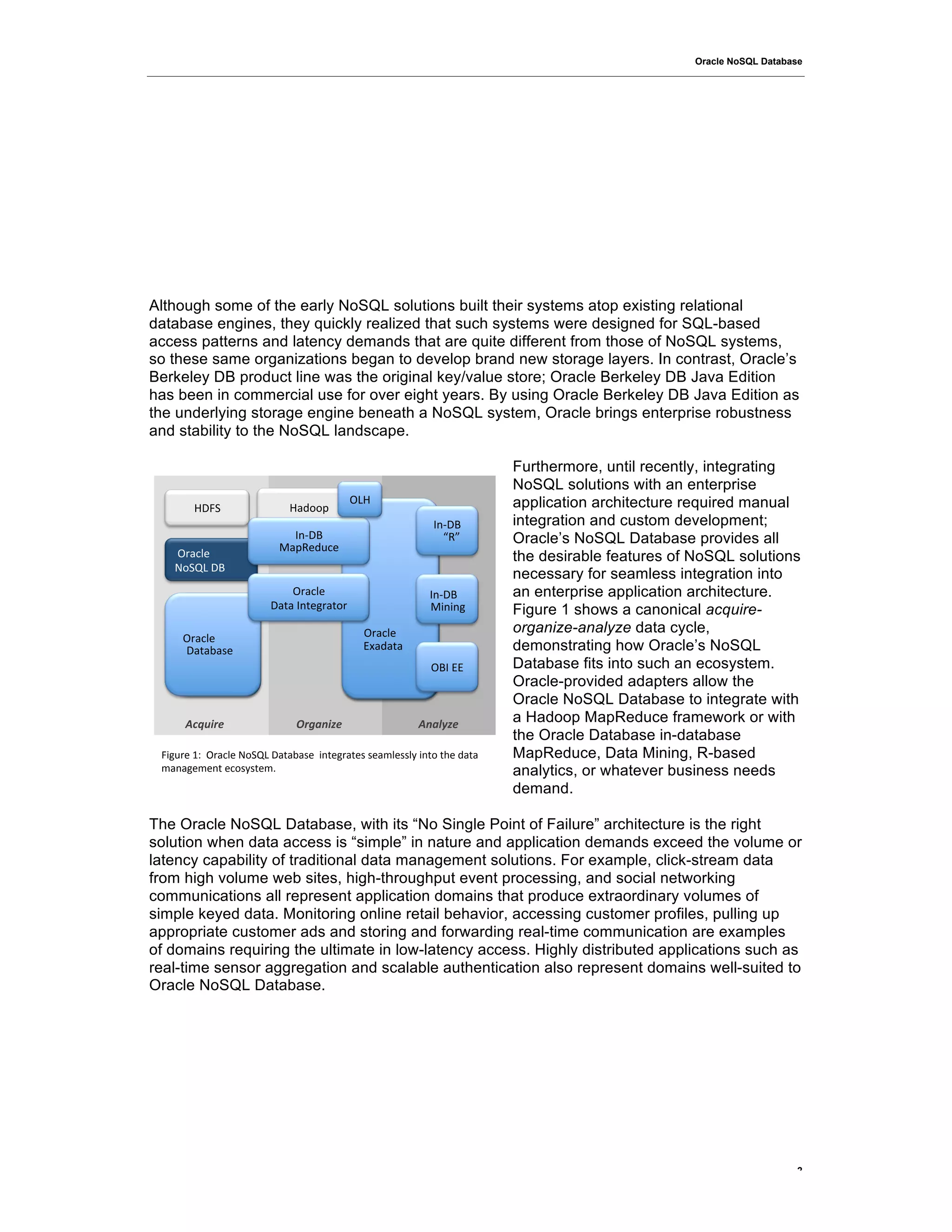 Oracle NoSQL Database




Although some of the early NoSQL solutions built their systems atop existing relational
database engines, they quickly realized that such systems were designed for SQL-based
access patterns and latency demands that are quite different from those of NoSQL systems,
so these same organizations began to develop brand new storage layers. In contrast, Oracle’s
Berkeley DB product line was the original key/value store; Oracle Berkeley DB Java Edition
has been in commercial use for over eight years. By using Oracle Berkeley DB Java Edition as
the underlying storage engine beneath a NoSQL system, Oracle brings enterprise robustness
and stability to the NoSQL landscape.

                                                                          Furthermore, until recently, integrating
                                                                          NoSQL solutions with an enterprise
                                          ",=!                            application architecture required manual
        =)?1!                =$600>!
                                                            :;@)3!        integration and custom development;
                            :;@)3!                            DBE!        Oracle’s NoSQL Database provides all
                          A$>B'6C%'!     !!!
   !"#$%&'!                              !                                the desirable features of NoSQL solutions
   /012,!)3!                             !
                                         !                                necessary for seamless integration into
                            "#$%&'!      !              :;@)3!            an enterprise application architecture.
                        )$7$!:;7'<#$70#! !              AF;F;<!           Figure 1 shows a canonical acquire-
                                         !!!
                                         !
                                           !"#$%&'!                       organize-analyze data cycle,
    !!"#$%&'!
      !!"#$%&'!                          !!"#$%&'!()*+!
      )$7$8$9'!
        (",-.+!                              45$6$7$!                     demonstrating how Oracle’s NoSQL
                                                            "3:!44!       Database fits into such an ecosystem.
                                                                          Oracle-provided adapters allow the
                                                                          Oracle NoSQL Database to integrate with
      !"#$%&'(                .&/*)%-'(                  !)*+,-'(         a Hadoop MapReduce framework or with
                                                                          the Oracle Database in-database
 ?F<C#'!GH!!"#$%&'!/012,!)$7$8$9'!!F;7'<#$7'9!9'$I&'99&J!F;70!7K'!6$7$!   MapReduce, Data Mining, R-based
 I$;$<'I';7!'%09J97'IL!                                                   analytics, or whatever business needs
                                                                          demand.

The Oracle NoSQL Database, with its “No Single Point of Failure” architecture is the right
solution when data access is “simple” in nature and application demands exceed the volume or
latency capability of traditional data management solutions. For example, click-stream data
from high volume web sites, high-throughput event processing, and social networking
communications all represent application domains that produce extraordinary volumes of
simple keyed data. Monitoring online retail behavior, accessing customer profiles, pulling up
appropriate customer ads and storing and forwarding real-time communication are examples
of domains requiring the ultimate in low-latency access. Highly distributed applications such as
real-time sensor aggregation and scalable authentication also represent domains well-suited to
Oracle NoSQL Database.




                                                                                                                      2
 