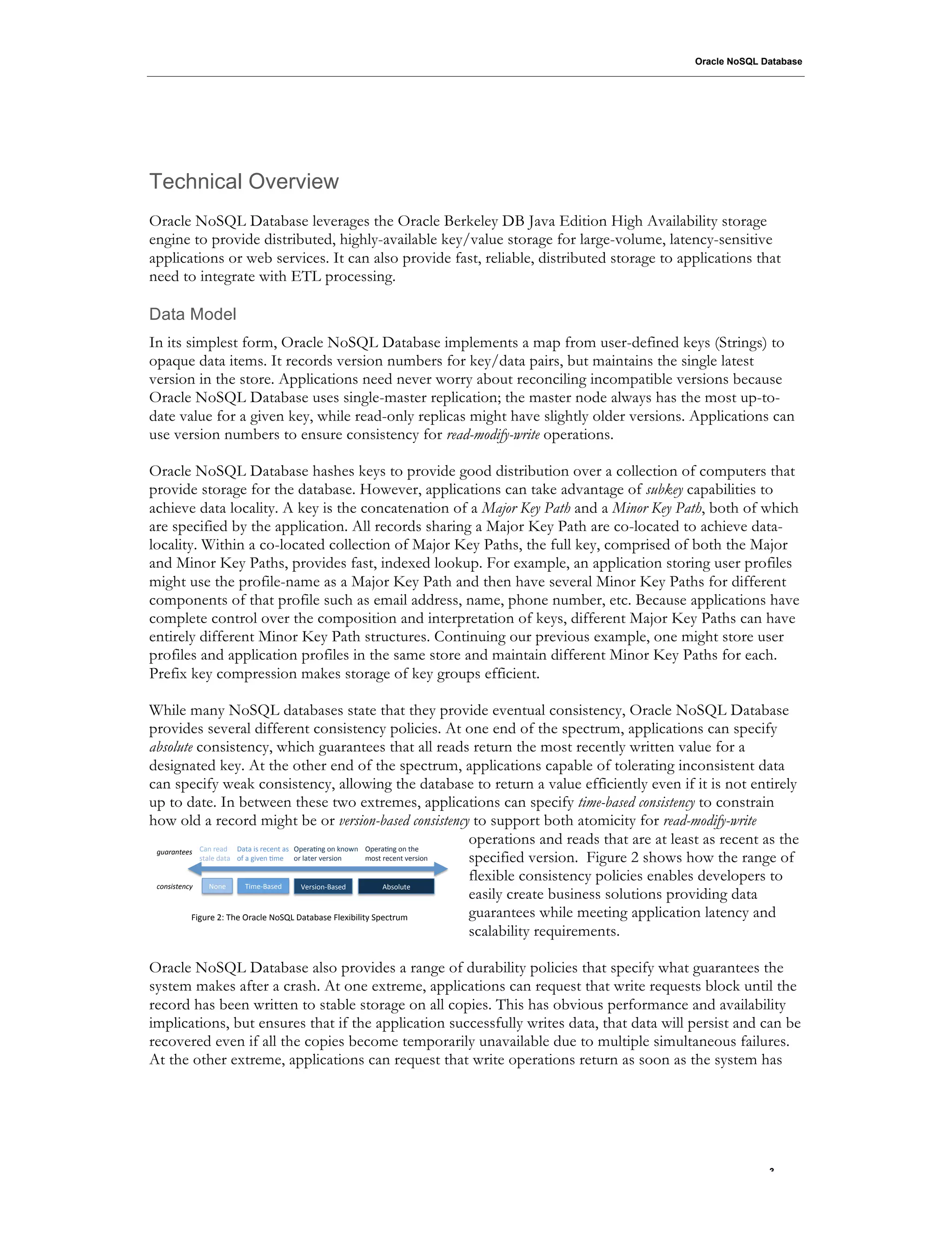 Oracle NoSQL Database




Technical Overview
Oracle NoSQL Database leverages the Oracle Berkeley DB Java Edition High Availability storage
engine to provide distributed, highly-available key/value storage for large-volume, latency-sensitive
applications or web services. It can also provide fast, reliable, distributed storage to applications that
need to integrate with ETL processing.

Data Model
In its simplest form, Oracle NoSQL Database implements a map from user-defined keys (Strings) to
opaque data items. It records version numbers for key/data pairs, but maintains the single latest
version in the store. Applications need never worry about reconciling incompatible versions because
Oracle NoSQL Database uses single-master replication; the master node always has the most up-to-
date value for a given key, while read-only replicas might have slightly older versions. Applications can
use version numbers to ensure consistency for read-modify-write operations.

Oracle NoSQL Database hashes keys to provide good distribution over a collection of computers that
provide storage for the database. However, applications can take advantage of subkey capabilities to
achieve data locality. A key is the concatenation of a Major Key Path and a Minor Key Path, both of which
are specified by the application. All records sharing a Major Key Path are co-located to achieve data-
locality. Within a co-located collection of Major Key Paths, the full key, comprised of both the Major
and Minor Key Paths, provides fast, indexed lookup. For example, an application storing user profiles
might use the profile-name as a Major Key Path and then have several Minor Key Paths for different
components of that profile such as email address, name, phone number, etc. Because applications have
complete control over the composition and interpretation of keys, different Major Key Paths can have
entirely different Minor Key Path structures. Continuing our previous example, one might store user
profiles and application profiles in the same store and maintain different Minor Key Paths for each.
Prefix key compression makes storage of key groups efficient.

While many NoSQL databases state that they provide eventual consistency, Oracle NoSQL Database
provides several different consistency policies. At one end of the spectrum, applications can specify
absolute consistency, which guarantees that all reads return the most recently written value for a
designated key. At the other end of the spectrum, applications capable of tolerating inconsistent data
can specify weak consistency, allowing the database to return a value efficiently even if it is not entirely
up to date. In between these two extremes, applications can specify time-based consistency to constrain
how old a record might be or version-based consistency to support both atomicity for read-modify-write
                                                                                  operations and reads that are at least as recent as the
 *+,-,#&''$) C-='%&-@' 5-6-'"8'%&.&=6'-8' ,;&%-F=#'1='G=1H=' ,;&%-F=#'1='6+&'
              86-/&'@-6-' 1D'-'#"E&='F<&' 1%'/-6&%'E&%8"1='  <186'%&.&=6'E&%8"1=' specified version. Figure 2 shows how the range of
                                                                                  flexible consistency policies enables developers to
 !"#$%$&'#!()    01=&'       *"<&>?-8&@'    A&%8"1=>?-8&@'        B781/$6&'
                                                                                  easily create business solutions providing data
            !"#$%&'()'*+&',%-./&'01234'5-6-7-8&'!/&9"7"/"6:'2;&.6%$<'             guarantees while meeting application latency and
                                                                                  scalability requirements.

Oracle NoSQL Database also provides a range of durability policies that specify what guarantees the
system makes after a crash. At one extreme, applications can request that write requests block until the
record has been written to stable storage on all copies. This has obvious performance and availability
implications, but ensures that if the application successfully writes data, that data will persist and can be
recovered even if all the copies become temporarily unavailable due to multiple simultaneous failures.
At the other extreme, applications can request that write operations return as soon as the system has




                                                                                                                                  .3
 