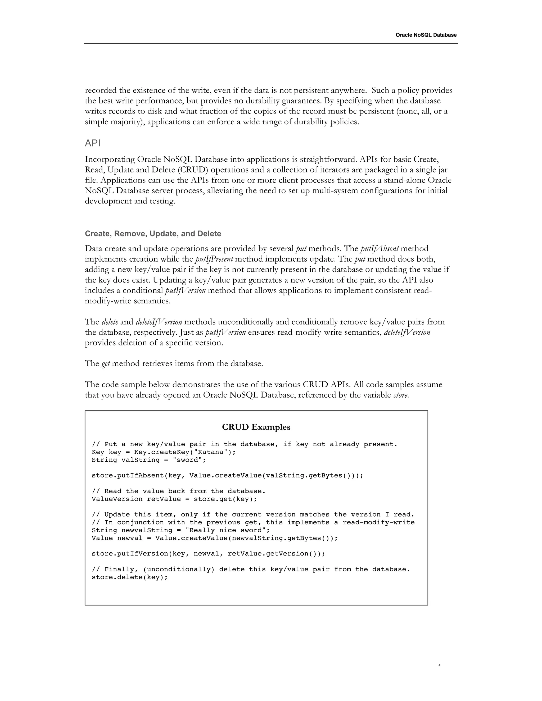 Oracle NoSQL Database




recorded the existence of the write, even if the data is not persistent anywhere. Such a policy provides
the best write performance, but provides no durability guarantees. By specifying when the database
writes records to disk and what fraction of the copies of the record must be persistent (none, all, or a
simple majority), applications can enforce a wide range of durability policies.

API
Incorporating Oracle NoSQL Database into applications is straightforward. APIs for basic Create,
Read, Update and Delete (CRUD) operations and a collection of iterators are packaged in a single jar
file. Applications can use the APIs from one or more client processes that access a stand-alone Oracle
NoSQL Database server process, alleviating the need to set up multi-system configurations for initial
development and testing.


Create, Remove, Update, and Delete
Data create and update operations are provided by several put methods. The putIfAbsent method
implements creation while the putIfPresent method implements update. The put method does both,
adding a new key/value pair if the key is not currently present in the database or updating the value if
the key does exist. Updating a key/value pair generates a new version of the pair, so the API also
includes a conditional putIfVersion method that allows applications to implement consistent read-
modify-write semantics.

The delete and deleteIfVersion methods unconditionally and conditionally remove key/value pairs from
the database, respectively. Just as putIfVersion ensures read-modify-write semantics, deleteIfVersion
provides deletion of a specific version.

The get method retrieves items from the database.

The code sample below demonstrates the use of the various CRUD APIs. All code samples assume
that you have already opened an Oracle NoSQL Database, referenced by the variable store.


                                       CRUD Examples
 // Put a new key/value pair in the database, if key not already present.
 Key key = Key.createKey("Katana");
 String valString = "sword";

 store.putIfAbsent(key, Value.createValue(valString.getBytes()));

 // Read the value back from the database.
 ValueVersion retValue = store.get(key);

 // Update this item, only if the current version matches the version I read.
 // In conjunction with the previous get, this implements a read-modify-write
 String newvalString = "Really nice sword";
 Value newval = Value.createValue(newvalString.getBytes());

 store.putIfVersion(key, newval, retValue.getVersion());

 // Finally, (unconditionally) delete this key/value pair from the database.
 store.delete(key);




                                                                                                      .4
 