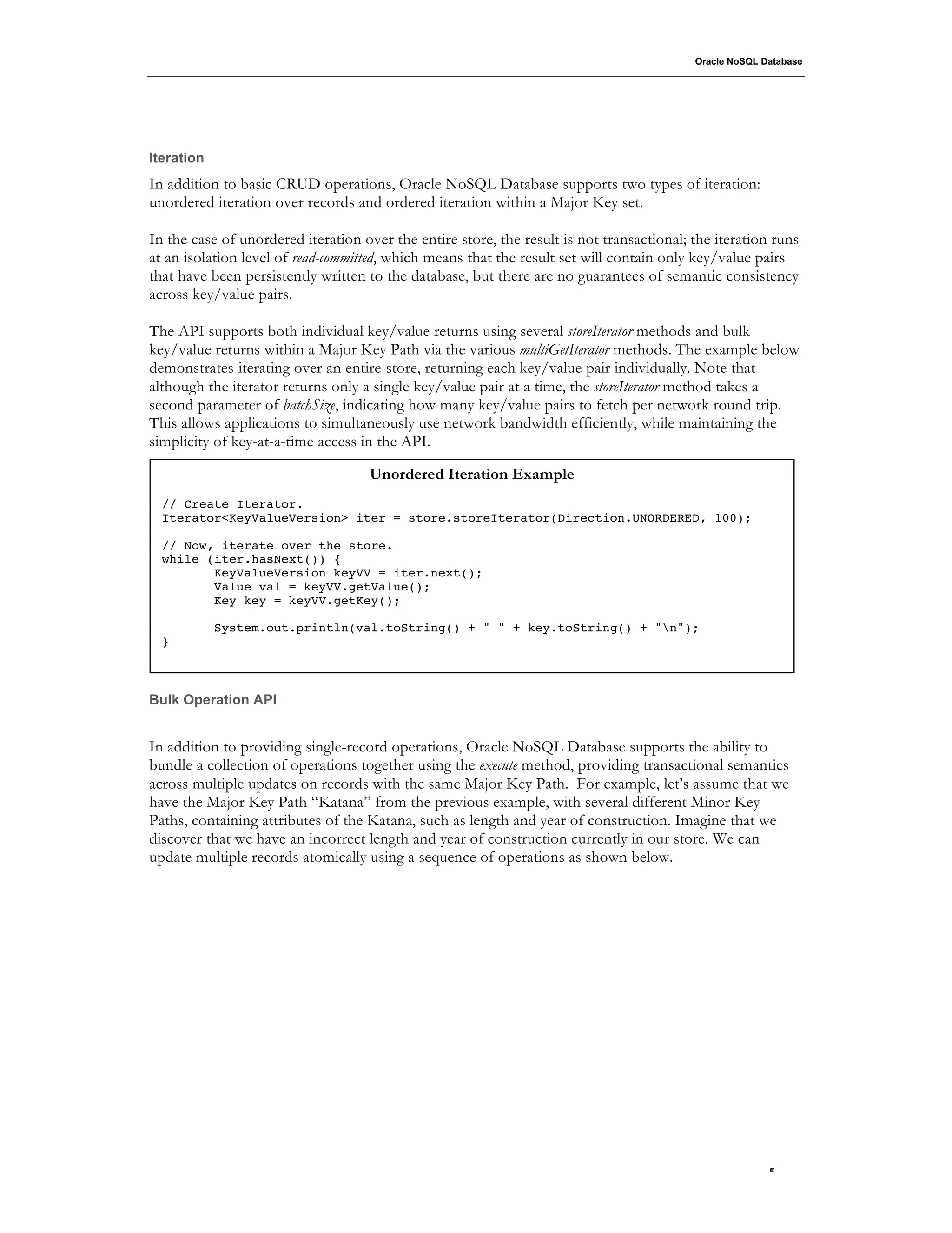 Oracle NoSQL Database




Iteration
In addition to basic CRUD operations, Oracle NoSQL Database supports two types of iteration:
unordered iteration over records and ordered iteration within a Major Key set.

In the case of unordered iteration over the entire store, the result is not transactional; the iteration runs
at an isolation level of read-committed, which means that the result set will contain only key/value pairs
that have been persistently written to the database, but there are no guarantees of semantic consistency
across key/value pairs.

The API supports both individual key/value returns using several storeIterator methods and bulk
key/value returns within a Major Key Path via the various multiGetIterator methods. The example below
demonstrates iterating over an entire store, returning each key/value pair individually. Note that
although the iterator returns only a single key/value pair at a time, the storeIterator method takes a
second parameter of batchSize, indicating how many key/value pairs to fetch per network round trip.
This allows applications to simultaneously use network bandwidth efficiently, while maintaining the
simplicity of key-at-a-time access in the API.

                                    Unordered Iteration Example
  // Create Iterator.
  Iterator<KeyValueVersion> iter = store.storeIterator(Direction.UNORDERED, 100);

  // Now, iterate over the store.
  while (iter.hasNext()) {
         KeyValueVersion keyVV = iter.next();
         Value val = keyVV.getValue();
         Key key = keyVV.getKey();

            System.out.println(val.toString() + " " + key.toString() + "n");
  }



Bulk Operation API


In addition to providing single-record operations, Oracle NoSQL Database supports the ability to
bundle a collection of operations together using the execute method, providing transactional semantics
across multiple updates on records with the same Major Key Path. For example, let’s assume that we
have the Major Key Path “Katana” from the previous example, with several different Minor Key
Paths, containing attributes of the Katana, such as length and year of construction. Imagine that we
discover that we have an incorrect length and year of construction currently in our store. We can
update multiple records atomically using a sequence of operations as shown below.




                                                                                                         .5
 
