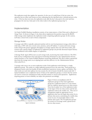 Oracle NoSQL Database




The replication node then applies the operation. In the case of a putIfAbsent, if the key exists, the
operation has no effect and returns an error, indicating that the specified entry is already present in the
store. If the key does not exist, the replication node adds the key/value pair to the store and then
propagates the new key/value pair to the other nodes in the replication group (step 7).




Implementation
An Oracle NoSQL Database installation consists of two major pieces: a Client Driver and a collection of
Storage Nodes. As shown in Figure 3, the client driver implements the partition map and the RGST,
while storage nodes implement the replication nodes comprising replication groups. In this section,
we’ll take a closer look at each of these components.

Storage Nodes
A storage node (SN) is typically a physical machine with its own local persistent storage, either disk or
solid state, a CPU with one or more cores, memory, and an IP address. A system with more storage
nodes will provide greater aggregate throughput or storage capacity than one with fewer nodes, and
systems with a greater degree of replication in replication groups can provide decreased request latency
over installations with smaller degrees of replication.

A Storage Node Agent (SNA) runs on each storage node, monitoring that node’s behavior. The SNA
both receives configuration from and reports monitoring information to the Administration Service,
which interfaces to the Oracle NoSQL Database monitoring dashboard. The SNA collects operational
data from the storage node on an ongoing basis and then delivers it to the Administration Service
when asked for it.

A storage node serves one or more replication nodes. Each replication node belongs to a single
replication group. The nodes in a single replication group all serve the same data. Each group has a
designated master node that handles all data modification operations (create, update, and delete). The
other nodes are read-only replicas, but may assume the role of master should the master node fail. A
typical installation uses a replication factor of three in the replication groups, to ensure that the system
can survive at least two simultaneous faults and still continue to service read operations. Applications
requiring greater or lesser reliability can adjust this parameter accordingly.


                                      =(=(=( =(=(=(                  3'4(!5%6'(


                                                                  7%+8(9:;6<#;(
                                                                                                                                                         Figure 4 shows an installation with 30
                                                                                                                                                         replication groups (0-29). Each replication
                                                                                                                                                         group has a replication factor of 3 (one master
                                                                                                                                                         and two replicas) spread across two data centers.
                                                             I%$<<#;():JK'$+(
                                                 =(=(=(                   =(=(=(
                                                                          =(=(=(                  =(=(=(                                                 Note that we place two of the replication nodes
               >'5?@6%<#;(&$#:5(A(                                                                                    >'5?@6%<#;(&$#:5(.B(               in the larger of the two data centers and the last
                                                                                                                                                         replication node in the smaller one. This sort of
   >'5()#*'(
    C%+"'$(
                     >'5()#*'(
                      >'5?@6%(
                                           >'5()#*'(
                                            >'5?@6%(
                                                                                                        >'5()#*'(
                                                                                                         C%+"'$(
                                                                                                                              >'5()#*'(
                                                                                                                               >'5?@6%(
                                                                                                                                             >'5()#*'(
                                                                                                                                              >'5?@6%(   arrangement might be appropriate for an
                                                                                                                                                         application that uses the larger data center for its
                  !),-(
                     !),-(
                                      !),-(
                                         !),-(
                                                          !),-(
                                                             !),-(
                                                                              !),-(
                                                                                 !),-(
                                                                                                  !),-(
                                                                                                     !),-(
                                                                                                                      !),-(
                                                                                                                         !),-(
                                                                                                                                                         primary data access, maintaining the smaller data
                                                                                                                                                         center in case of catastrophic failure of the
                        !),-(               !),-(               !),-(               !),-(               !),-(               !),-(
                           !),-(               !),-(               !),-(               !),-(               !),-(               !),-(
                              !),-(               !),.(               !),/(               !),0(               !),1(               !),2(




                       D%"%(E';"'$(-(                                                                                    D%"%(E';"'$(.(                  primary data center. The 30 replication groups
                                                              !"#$%&'()#*'+(
                                                                                                                                                         are stored on 30 storage nodes, spread across
                                                  F@&:$'(0G(H$68@"'6":$'(                                                                                the two data centers.




                                                                                                                                                                                                        .8
 