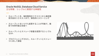 • スループットを、毎秒数回のリクエストから毎秒数
百万回のリクエストまで、弾性的にスケーリング
• スループットをいつでも変更することが可能で、数
秒で利用可能な状態へ
• スループットとストレージ容量を変更するシンプル
なAPI
• プロビジョニングされた、スループットとストレー
ジに対して課金
主な特徴：シンプルに実現する伸縮性
Oracle NoSQL Database Cloud Service
Copyright © 2020, Oracle and/or its affiliates12
 