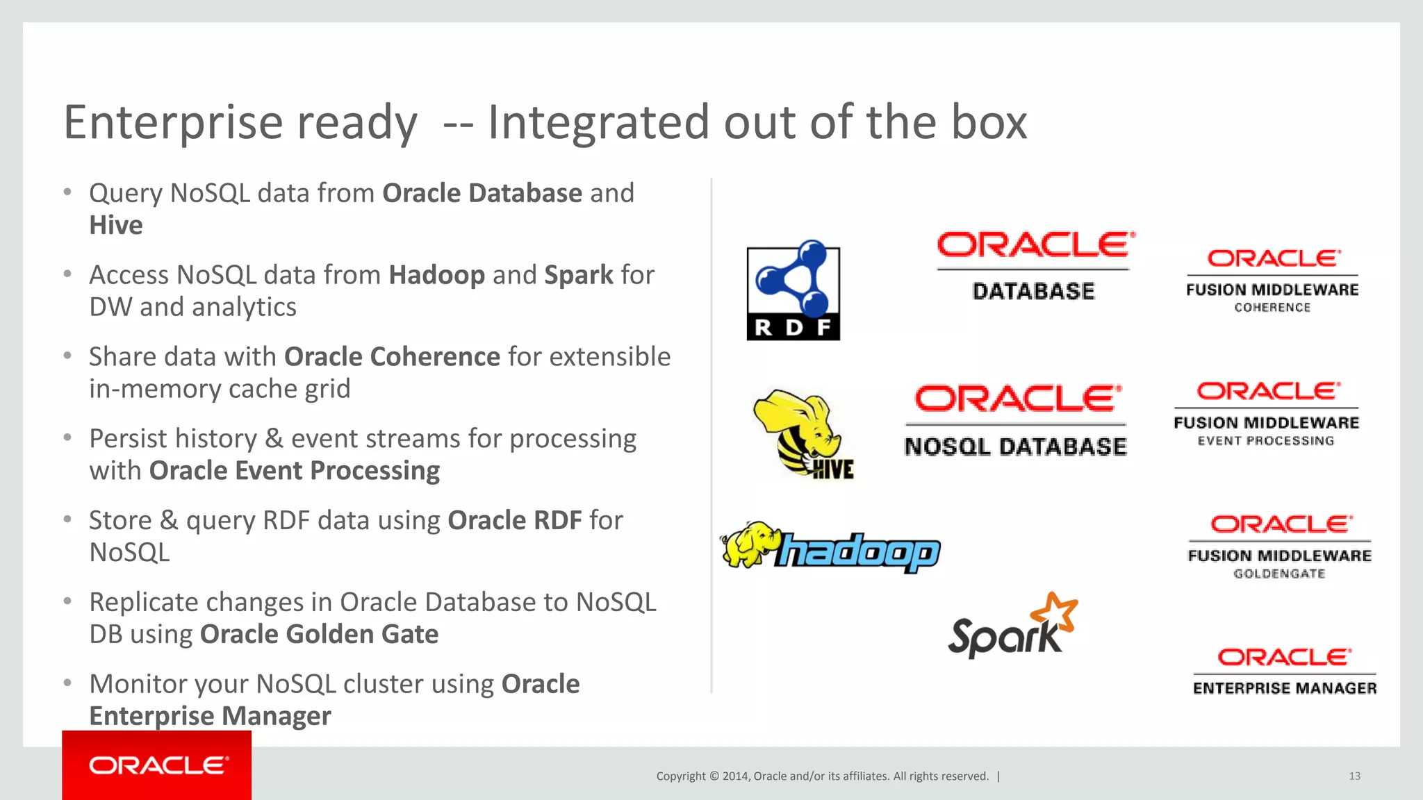 Copyright © 2014, Oracle and/or its affiliates. All rights reserved. | • Query NoSQL data from Oracle Database and Hive • Access NoSQL data from Hadoop and Spark for DW and analytics • Share data with Oracle Coherence for extensible in-memory cache grid • Persist history & event streams for processing with Oracle Event Processing • Store & query RDF data using Oracle RDF for NoSQL • Replicate changes in Oracle Database to NoSQL DB using Oracle Golden Gate • Monitor your NoSQL cluster using Oracle Enterprise Manager 13 Enterprise ready -- Integrated out of the box 