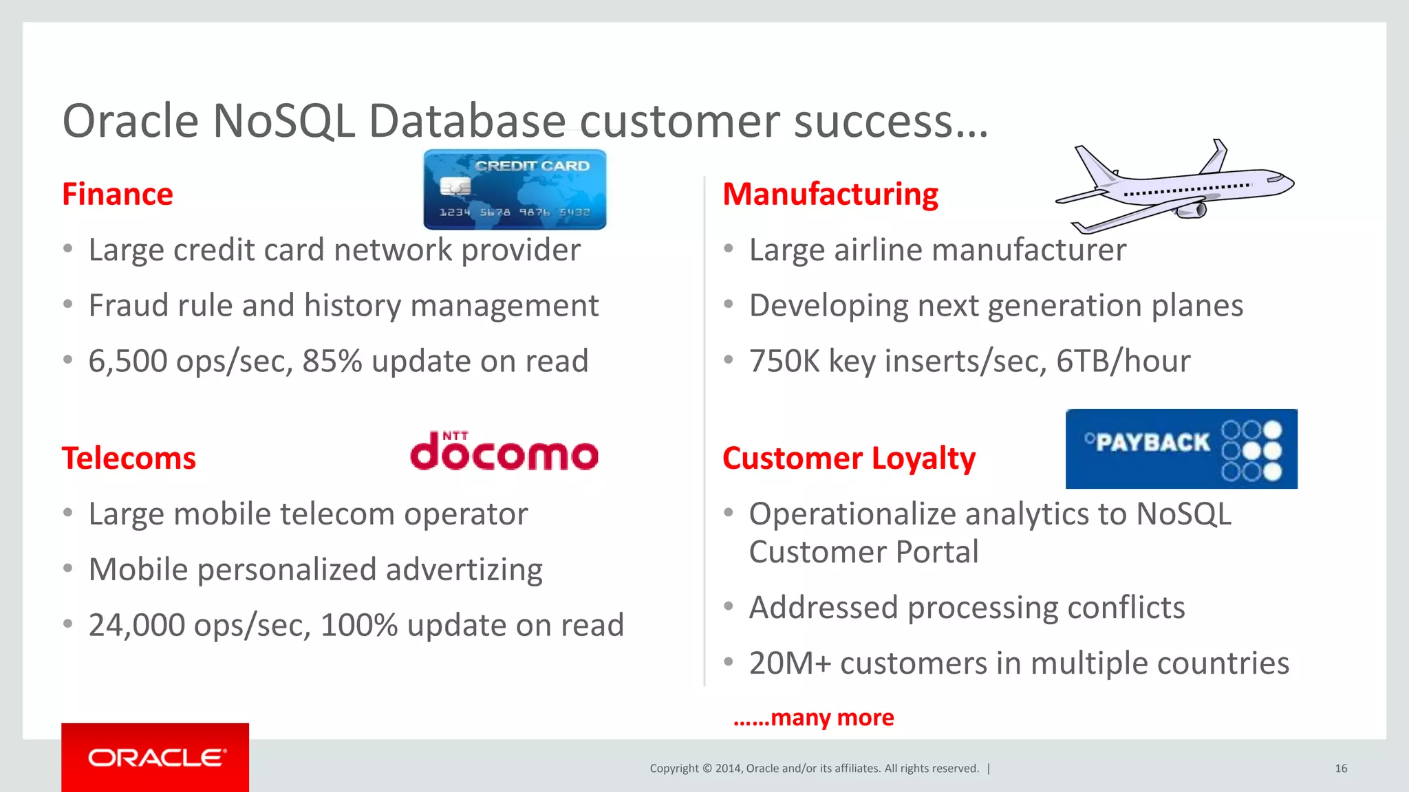 Copyright © 2014, Oracle and/or its affiliates. All rights reserved. | Finance • Large credit card network provider • Fraud rule and history management • 6,500 ops/sec, 85% update on read Manufacturing • Large airline manufacturer • Developing next generation planes • 750K key inserts/sec, 6TB/hour 16 Telecoms • Large mobile telecom operator • Mobile personalized advertizing • 24,000 ops/sec, 100% update on read Customer Loyalty • Operationalize analytics to NoSQL Customer Portal • Addressed processing conflicts • 20M+ customers in multiple countries Oracle NoSQL Database customer success… ……many more 