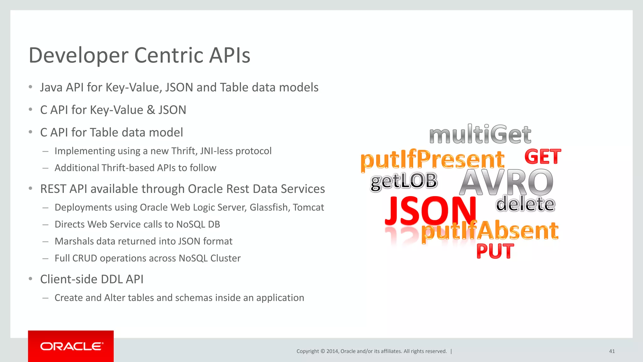 Copyright © 2014, Oracle and/or its affiliates. All rights reserved. | Developer Centric APIs • Java API for Key-Value, JSON and Table data models • C API for Key-Value & JSON • C API for Table data model – Implementing using a new Thrift, JNI-less protocol – Additional Thrift-based APIs to follow • REST API available through Oracle Rest Data Services – Deployments using Oracle Web Logic Server, Glassfish, Tomcat – Directs Web Service calls to NoSQL DB – Marshals data returned into JSON format – Full CRUD operations across NoSQL Cluster • Client-side DDL API – Create and Alter tables and schemas inside an application 41 
