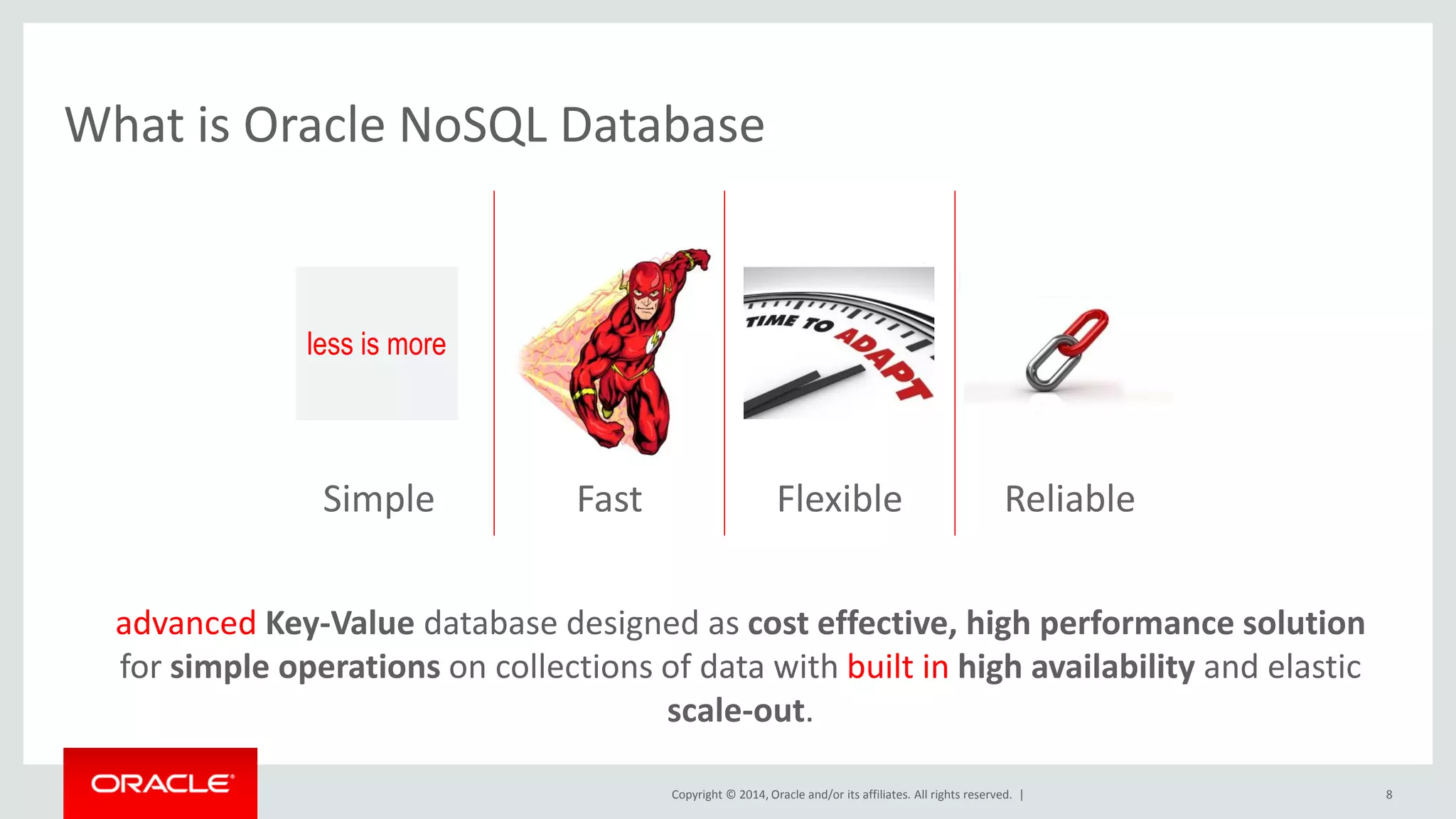 Copyright © 2014, Oracle and/or its affiliates. All rights reserved. | What is Oracle NoSQL Database 8 101100101001001 001101010101011 100101010100100 101 ReliableFlexibleFastSimple advanced Key-Value database designed as cost effective, high performance solution for simple operations on collections of data with built in high availability and elastic scale-out. less is more 