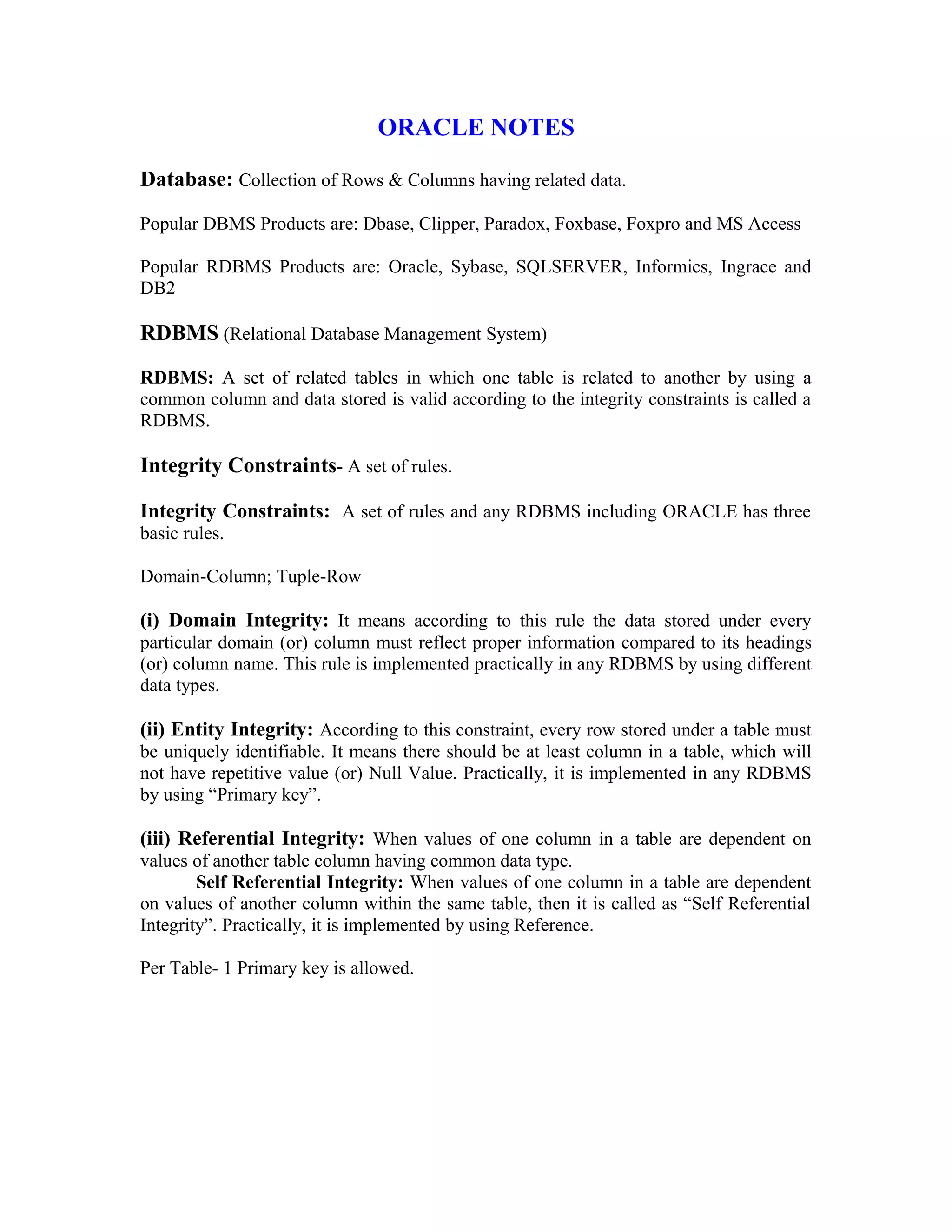 ORACLE NOTES Database: Collection of Rows & Columns having related data. Popular DBMS Products are: Dbase, Clipper, Paradox, Foxbase, Foxpro and MS Access Popular RDBMS Products are: Oracle, Sybase, SQLSERVER, Informics, Ingrace and DB2 RDBMS (Relational Database Management System) RDBMS: A set of related tables in which one table is related to another by using a common column and data stored is valid according to the integrity constraints is called a RDBMS. Integrity Constraints- A set of rules. Integrity Constraints: A set of rules and any RDBMS including ORACLE has three basic rules. Domain-Column; Tuple-Row (i) Domain Integrity: It means according to this rule the data stored under every particular domain (or) column must reflect proper information compared to its headings (or) column name. This rule is implemented practically in any RDBMS by using different data types. (ii) Entity Integrity: According to this constraint, every row stored under a table must be uniquely identifiable. It means there should be at least column in a table, which will not have repetitive value (or) Null Value. Practically, it is implemented in any RDBMS by using “Primary key”. (iii) Referential Integrity: When values of one column in a table are dependent on values of another table column having common data type. Self Referential Integrity: When values of one column in a table are dependent on values of another column within the same table, then it is called as “Self Referential Integrity”. Practically, it is implemented by using Reference. Per Table- 1 Primary key is allowed. 
