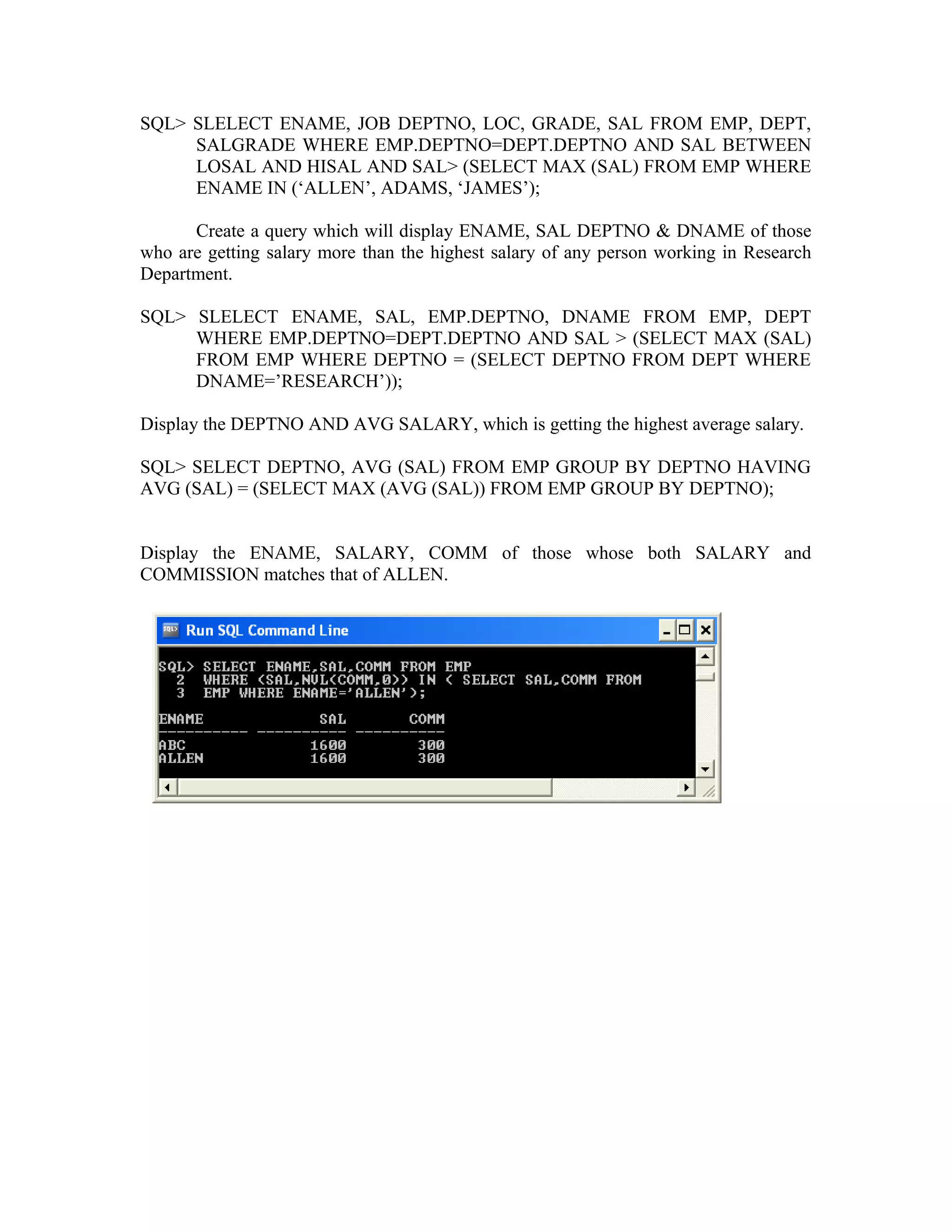 SQL> SLELECT ENAME, JOB DEPTNO, LOC, GRADE, SAL FROM EMP, DEPT, SALGRADE WHERE EMP.DEPTNO=DEPT.DEPTNO AND SAL BETWEEN LOSAL AND HISAL AND SAL> (SELECT MAX (SAL) FROM EMP WHERE ENAME IN (‘ALLEN’, ADAMS, ‘JAMES’); Create a query which will display ENAME, SAL DEPTNO & DNAME of those who are getting salary more than the highest salary of any person working in Research Department. SQL> SLELECT ENAME, SAL, EMP.DEPTNO, DNAME FROM EMP, DEPT WHERE EMP.DEPTNO=DEPT.DEPTNO AND SAL > (SELECT MAX (SAL) FROM EMP WHERE DEPTNO = (SELECT DEPTNO FROM DEPT WHERE DNAME=’RESEARCH’)); Display the DEPTNO AND AVG SALARY, which is getting the highest average salary. SQL> SELECT DEPTNO, AVG (SAL) FROM EMP GROUP BY DEPTNO HAVING AVG (SAL) = (SELECT MAX (AVG (SAL)) FROM EMP GROUP BY DEPTNO); Display the ENAME, SALARY, COMM of those whose both SALARY and COMMISSION matches that of ALLEN. 