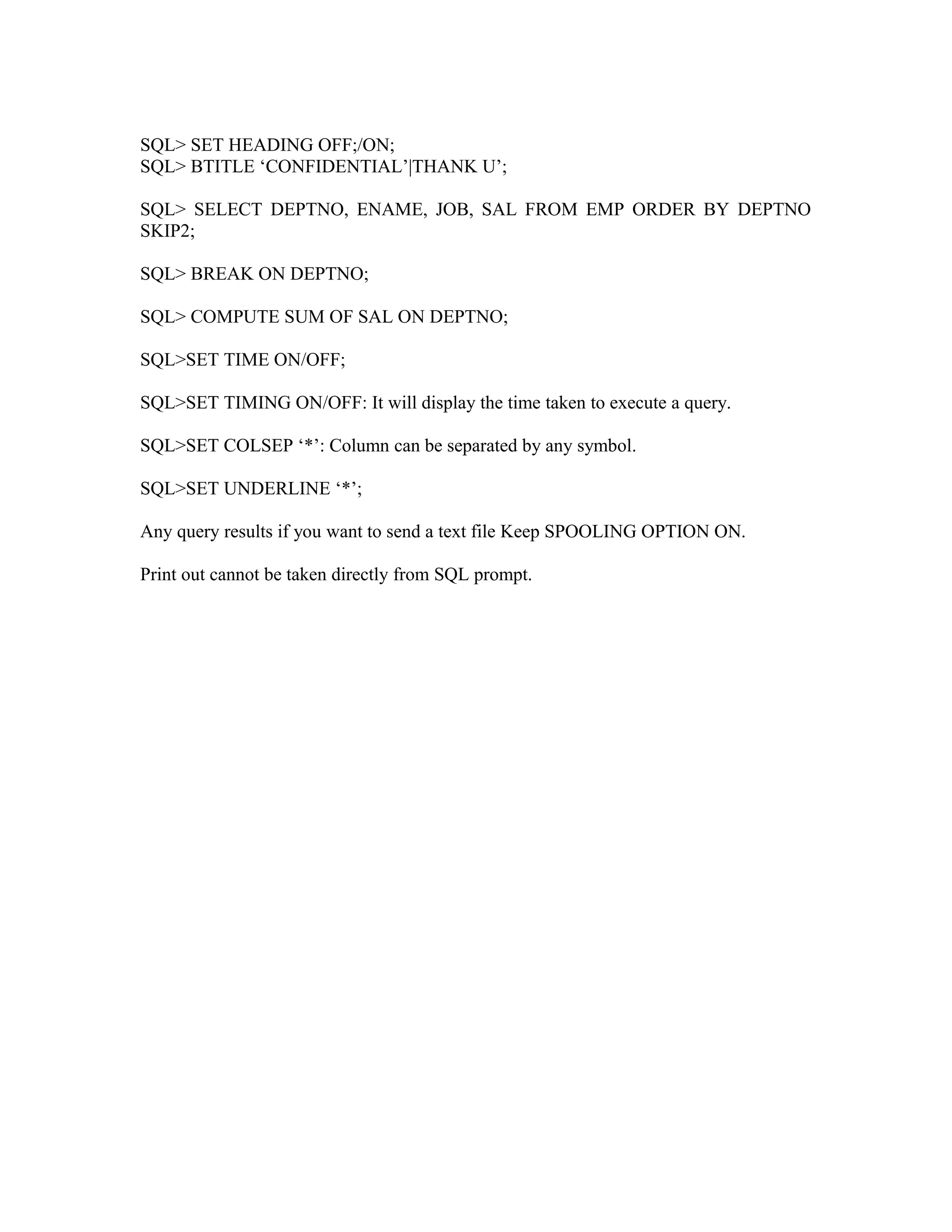 SQL> SET HEADING OFF;/ON; SQL> BTITLE ‘CONFIDENTIAL’|THANK U’; SQL> SELECT DEPTNO, ENAME, JOB, SAL FROM EMP ORDER BY DEPTNO SKIP2; SQL> BREAK ON DEPTNO; SQL> COMPUTE SUM OF SAL ON DEPTNO; SQL>SET TIME ON/OFF; SQL>SET TIMING ON/OFF: It will display the time taken to execute a query. SQL>SET COLSEP ‘*’: Column can be separated by any symbol. SQL>SET UNDERLINE ‘*’; Any query results if you want to send a text file Keep SPOOLING OPTION ON. Print out cannot be taken directly from SQL prompt. 