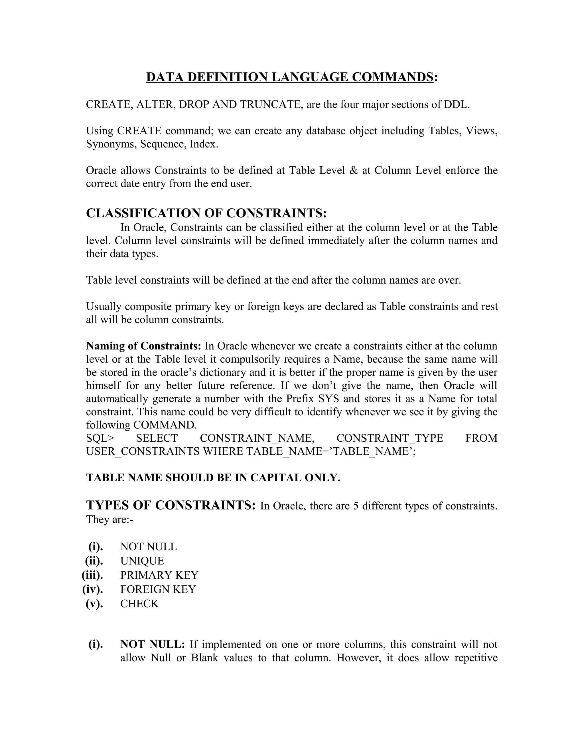 DATA DEFINITION LANGUAGE COMMANDS: CREATE, ALTER, DROP AND TRUNCATE, are the four major sections of DDL. Using CREATE command; we can create any database object including Tables, Views, Synonyms, Sequence, Index. Oracle allows Constraints to be defined at Table Level & at Column Level enforce the correct date entry from the end user. CLASSIFICATION OF CONSTRAINTS: In Oracle, Constraints can be classified either at the column level or at the Table level. Column level constraints will be defined immediately after the column names and their data types. Table level constraints will be defined at the end after the column names are over. Usually composite primary key or foreign keys are declared as Table constraints and rest all will be column constraints. Naming of Constraints: In Oracle whenever we create a constraints either at the column level or at the Table level it compulsorily requires a Name, because the same name will be stored in the oracle’s dictionary and it is better if the proper name is given by the user himself for any better future reference. If we don’t give the name, then Oracle will automatically generate a number with the Prefix SYS and stores it as a Name for total constraint. This name could be very difficult to identify whenever we see it by giving the following COMMAND. SQL> SELECT CONSTRAINT_NAME, CONSTRAINT_TYPE FROM USER_CONSTRAINTS WHERE TABLE_NAME=’TABLE_NAME’; TABLE NAME SHOULD BE IN CAPITAL ONLY. TYPES OF CONSTRAINTS: In Oracle, there are 5 different types of constraints. They are:- (i). NOT NULL (ii). UNIQUE (iii). PRIMARY KEY (iv). FOREIGN KEY (v). CHECK (i). NOT NULL: If implemented on one or more columns, this constraint will not allow Null or Blank values to that column. However, it does allow repetitive 