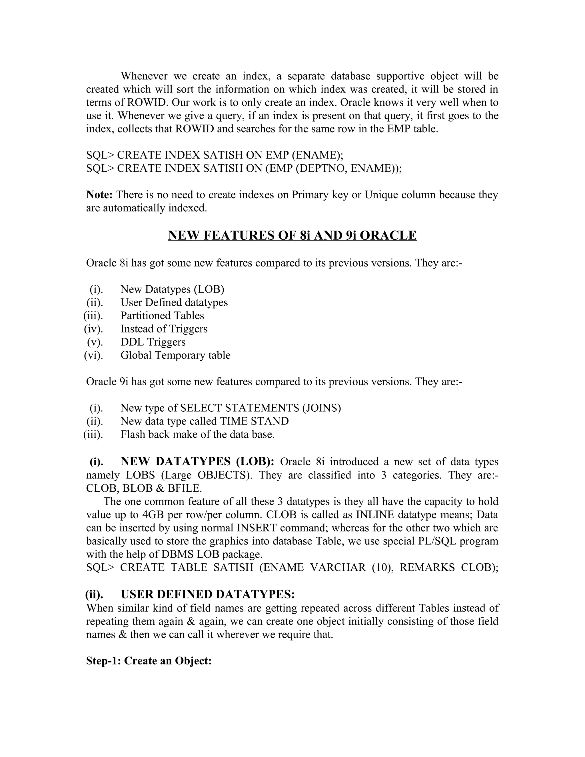 Whenever we create an index, a separate database supportive object will be created which will sort the information on which index was created, it will be stored in terms of ROWID. Our work is to only create an index. Oracle knows it very well when to use it. Whenever we give a query, if an index is present on that query, it first goes to the index, collects that ROWID and searches for the same row in the EMP table. SQL> CREATE INDEX SATISH ON EMP (ENAME); SQL> CREATE INDEX SATISH ON (EMP (DEPTNO, ENAME)); Note: There is no need to create indexes on Primary key or Unique column because they are automatically indexed. NEW FEATURES OF 8i AND 9i ORACLE Oracle 8i has got some new features compared to its previous versions. They are:- (i). New Datatypes (LOB) (ii). User Defined datatypes (iii). Partitioned Tables (iv). Instead of Triggers (v). DDL Triggers (vi). Global Temporary table Oracle 9i has got some new features compared to its previous versions. They are:- (i). New type of SELECT STATEMENTS (JOINS) (ii). New data type called TIME STAND (iii). Flash back make of the data base. (i). NEW DATATYPES (LOB): Oracle 8i introduced a new set of data types namely LOBS (Large OBJECTS). They are classified into 3 categories. They are:- CLOB, BLOB & BFILE. The one common feature of all these 3 datatypes is they all have the capacity to hold value up to 4GB per row/per column. CLOB is called as INLINE datatype means; Data can be inserted by using normal INSERT command; whereas for the other two which are basically used to store the graphics into database Table, we use special PL/SQL program with the help of DBMS LOB package. SQL> CREATE TABLE SATISH (ENAME VARCHAR (10), REMARKS CLOB); (ii). USER DEFINED DATATYPES: When similar kind of field names are getting repeated across different Tables instead of repeating them again & again, we can create one object initially consisting of those field names & then we can call it wherever we require that. Step-1: Create an Object: 