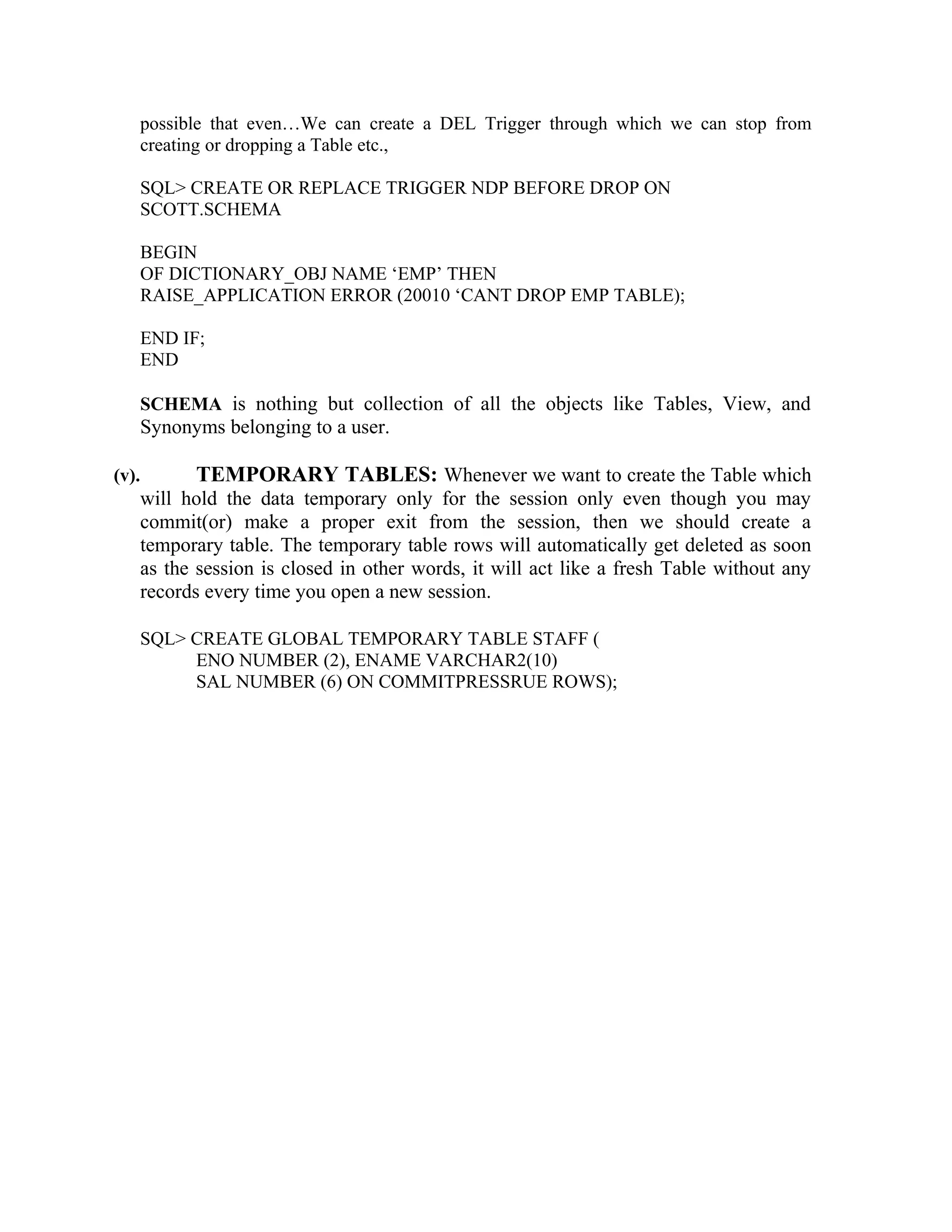 possible that even…We can create a DEL Trigger through which we can stop from creating or dropping a Table etc., SQL> CREATE OR REPLACE TRIGGER NDP BEFORE DROP ON SCOTT.SCHEMA BEGIN OF DICTIONARY_OBJ NAME ‘EMP’ THEN RAISE_APPLICATION ERROR (20010 ‘CANT DROP EMP TABLE); END IF; END SCHEMA is nothing but collection of all the objects like Tables, View, and Synonyms belonging to a user. (v). TEMPORARY TABLES: Whenever we want to create the Table which will hold the data temporary only for the session only even though you may commit(or) make a proper exit from the session, then we should create a temporary table. The temporary table rows will automatically get deleted as soon as the session is closed in other words, it will act like a fresh Table without any records every time you open a new session. SQL> CREATE GLOBAL TEMPORARY TABLE STAFF ( ENO NUMBER (2), ENAME VARCHAR2(10) SAL NUMBER (6) ON COMMITPRESSRUE ROWS); 