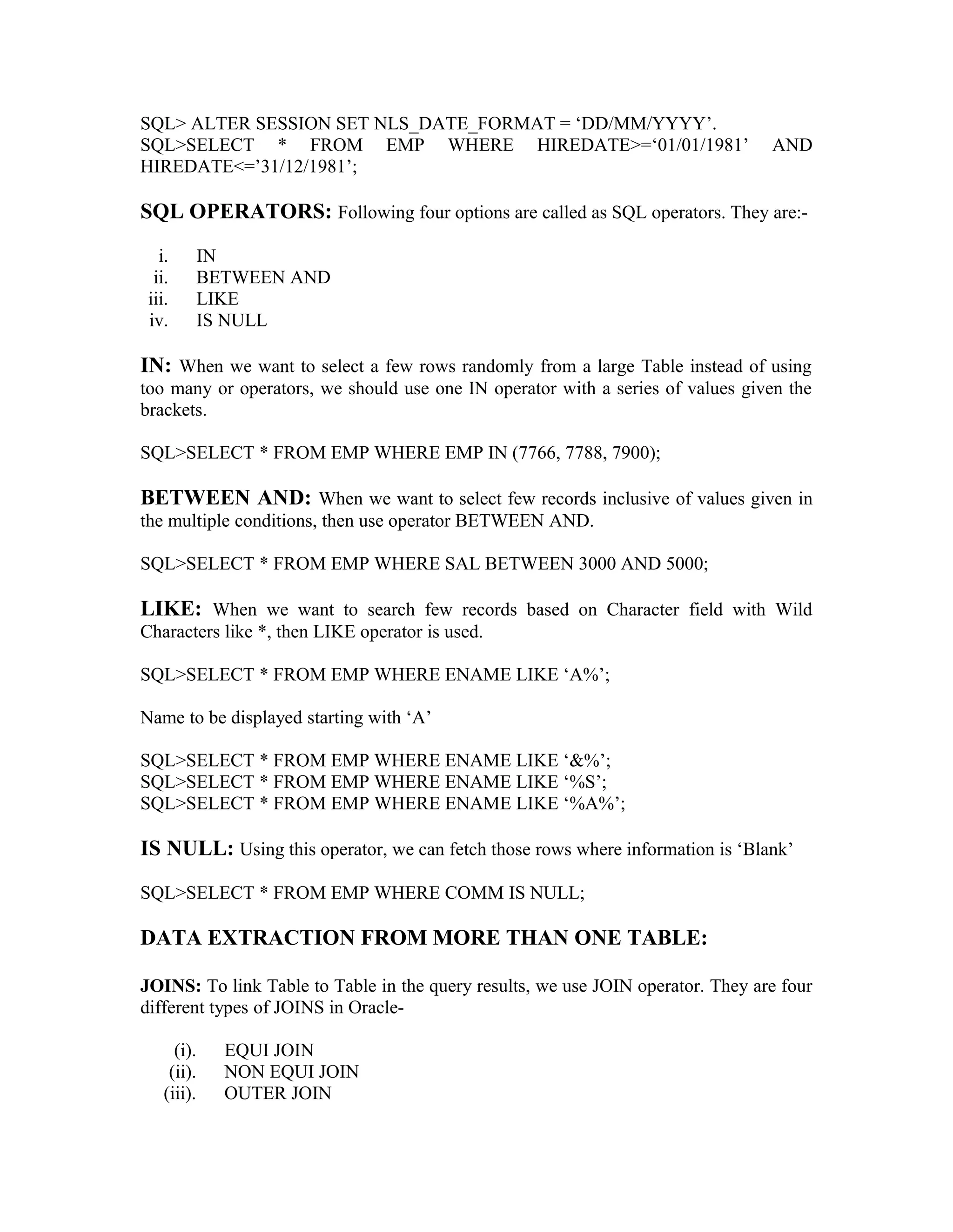 SQL> ALTER SESSION SET NLS_DATE_FORMAT = ‘DD/MM/YYYY’. SQL>SELECT * FROM EMP WHERE HIREDATE>=‘01/01/1981’ AND HIREDATE<=’31/12/1981’; SQL OPERATORS: Following four options are called as SQL operators. They are:- i. IN ii. BETWEEN AND iii. LIKE iv. IS NULL IN: When we want to select a few rows randomly from a large Table instead of using too many or operators, we should use one IN operator with a series of values given the brackets. SQL>SELECT * FROM EMP WHERE EMP IN (7766, 7788, 7900); BETWEEN AND: When we want to select few records inclusive of values given in the multiple conditions, then use operator BETWEEN AND. SQL>SELECT * FROM EMP WHERE SAL BETWEEN 3000 AND 5000; LIKE: When we want to search few records based on Character field with Wild Characters like *, then LIKE operator is used. SQL>SELECT * FROM EMP WHERE ENAME LIKE ‘A%’; Name to be displayed starting with ‘A’ SQL>SELECT * FROM EMP WHERE ENAME LIKE ‘&%’; SQL>SELECT * FROM EMP WHERE ENAME LIKE ‘%S’; SQL>SELECT * FROM EMP WHERE ENAME LIKE ‘%A%’; IS NULL: Using this operator, we can fetch those rows where information is ‘Blank’ SQL>SELECT * FROM EMP WHERE COMM IS NULL; DATA EXTRACTION FROM MORE THAN ONE TABLE: JOINS: To link Table to Table in the query results, we use JOIN operator. They are four different types of JOINS in Oracle- (i). EQUI JOIN (ii). NON EQUI JOIN (iii). OUTER JOIN 