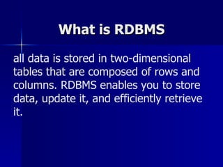 What is RDBMS all data is stored in two-dimensional tables that are composed of rows and columns. RDBMS enables you to store data, update it, and efficiently retrieve it. 