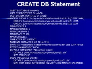 CREATE DB Statement CREATE DATABASE mynewdb USER SYS IDENTIFIED BY pz6r58 USER SYSTEM IDENTIFIED BY y1tz5p LOGFILE GROUP 1 ('/vobs/oracle/oradata/mynewdb/redo01.log') SIZE 100M, GROUP 2 ('/vobs/oracle/oradata/mynewdb/redo02.log') SIZE 100M, GROUP 3 ('/vobs/oracle/oradata/mynewdb/redo03.log') SIZE 100M MAXLOGFILES 5 MAXLOGMEMBERS 5 MAXLOGHISTORY 1 MAXDATAFILES 100 MAXINSTANCES 1 CHARACTER SET US7ASCII NATIONAL CHARACTER SET AL16UTF16 DATAFILE '/vobs/oracle/oradata/mynewdb/system01.dbf' SIZE 325M REUSE EXTENT MANAGEMENT LOCAL DEFAULT TEMPORARY TABLESPACE tempts1 DATAFILE '/vobs/oracle/oradata/mynewdb/temp01.dbf' SIZE 20M REUSE UNDO TABLESPACE undotbs DATAFILE '/vobs/oracle/oradata/mynewdb/undotbs01.dbf' SIZE 200M REUSE AUTOEXTEND ON NEXT 5120K MAXSIZE UNLIMITED; 