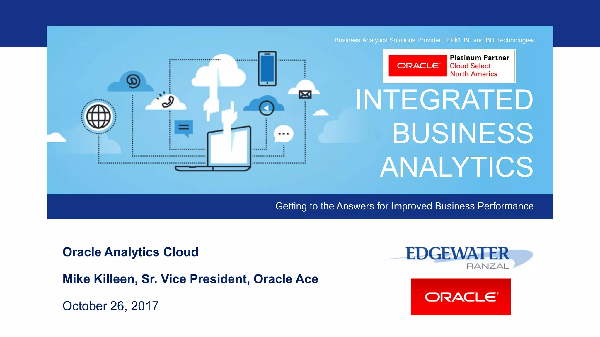INTEGRATED
BUSINESS
ANALYTICS
Getting to the Answers for Improved Business Performance
Business Analytics Solutions Provider: EPM, BI, and BD Technologies
Oracle Analytics Cloud
Mike Killeen, Sr. Vice President, Oracle Ace
October 26, 2017
 