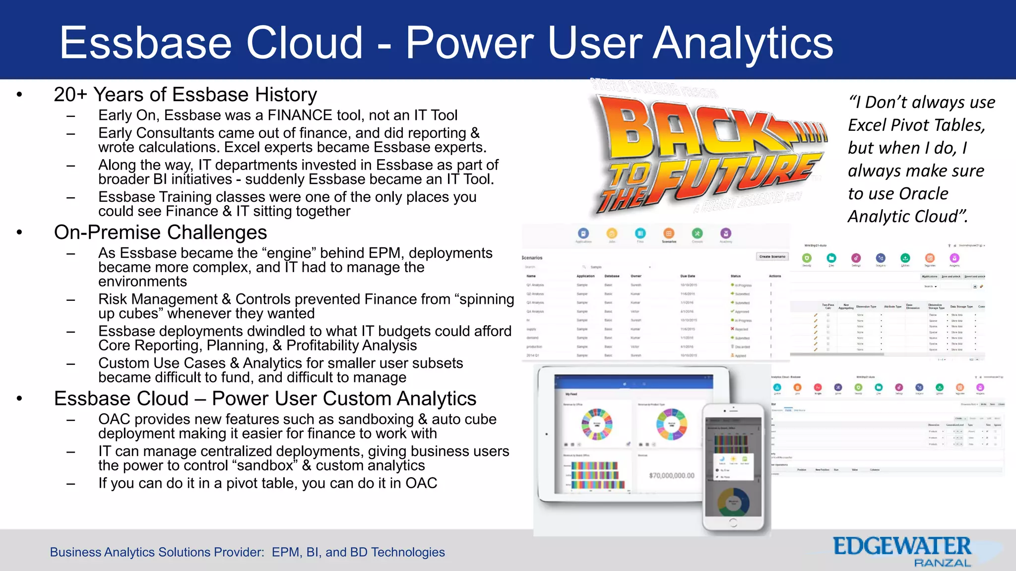 Business Analytics Solutions Provider: EPM, BI, and BD Technologies
Essbase Cloud - Power User Analytics
• 20+ Years of Essbase History
– Early On, Essbase was a FINANCE tool, not an IT Tool
– Early Consultants came out of finance, and did reporting &
wrote calculations. Excel experts became Essbase experts.
– Along the way, IT departments invested in Essbase as part of
broader BI initiatives - suddenly Essbase became an IT Tool.
– Essbase Training classes were one of the only places you
could see Finance & IT sitting together
• On-Premise Challenges
– As Essbase became the “engine” behind EPM, deployments
became more complex, and IT had to manage the
environments
– Risk Management & Controls prevented Finance from “spinning
up cubes” whenever they wanted
– Essbase deployments dwindled to what IT budgets could afford
Core Reporting, Planning, & Profitability Analysis
– Custom Use Cases & Analytics for smaller user subsets
became difficult to fund, and difficult to manage
• Essbase Cloud – Power User Custom Analytics
– OAC provides new features such as sandboxing & auto cube
deployment making it easier for finance to work with
– IT can manage centralized deployments, giving business users
the power to control “sandbox” & custom analytics
– If you can do it in a pivot table, you can do it in OAC
“I Don’t always use
Excel Pivot Tables,
but when I do, I
always make sure
to use Oracle
Analytic Cloud”.
 