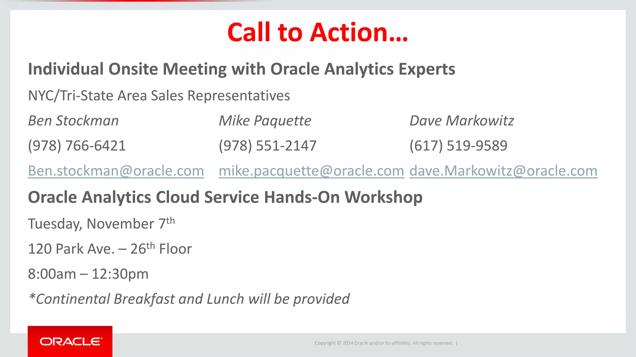 Copyright © 2014 Oracle and/or its affiliates. All rights reserved. |
Call to Action…
Individual Onsite Meeting with Oracle Analytics Experts
NYC/Tri-State Area Sales Representatives
Ben Stockman Mike Paquette Dave Markowitz
(978) 766-6421 (978) 551-2147 (617) 519-9589
Ben.stockman@oracle.com mike.pacquette@oracle.com dave.Markowitz@oracle.com
Oracle Analytics Cloud Service Hands-On Workshop
Tuesday, November 7th
120 Park Ave. – 26th Floor
8:00am – 12:30pm
*Continental Breakfast and Lunch will be provided
 