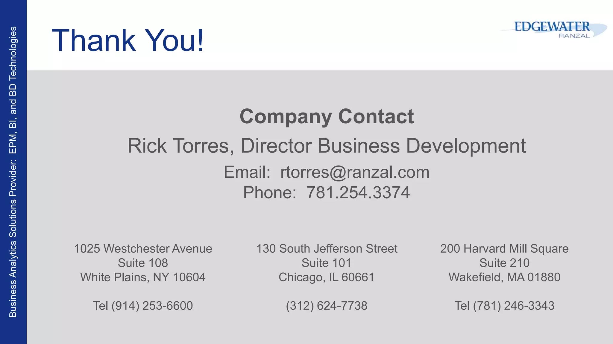 BusinessAnalyticsSolutionsProvider:EPM,BI,andBDTechnologies
Thank You!
Company Contact
Rick Torres, Director Business Development
Email: rtorres@ranzal.com
Phone: 781.254.3374
200 Harvard Mill Square
Suite 210
Wakefield, MA 01880
Tel (781) 246-3343
130 South Jefferson Street
Suite 101
Chicago, IL 60661
(312) 624-7738
1025 Westchester Avenue
Suite 108
White Plains, NY 10604
Tel (914) 253-6600
 