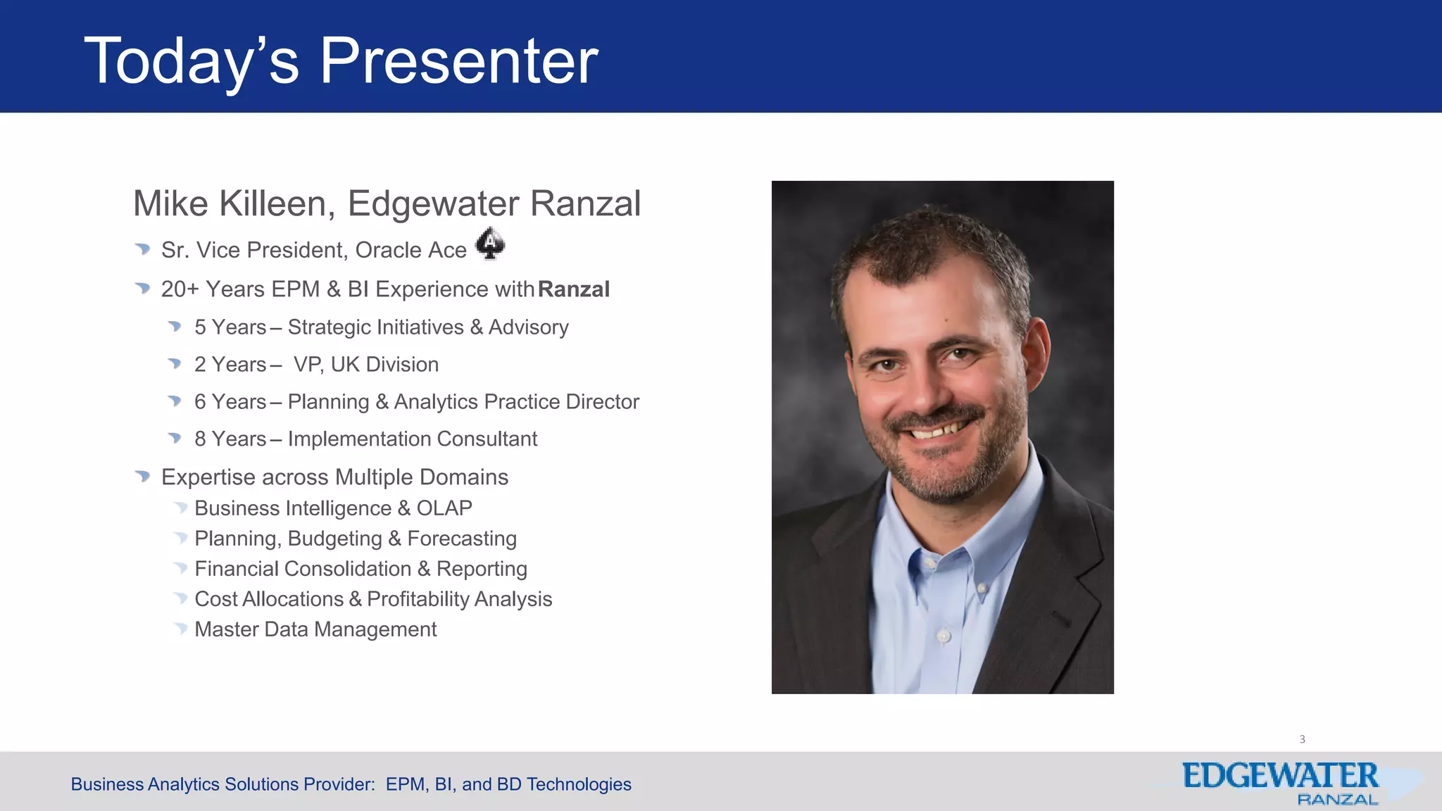 Business Analytics Solutions Provider: EPM, BI, and BD Technologies
Mike Killeen, Edgewater Ranzal
Sr. Vice President, Oracle Ace
20+ Years EPM & BI Experience withRanzal
5 Years – Strategic Initiatives & Advisory
2 Years – VP, UK Division
6 Years – Planning & Analytics Practice Director
8 Years – Implementation Consultant
Expertise across Multiple Domains
Business Intelligence & OLAP
Planning, Budgeting & Forecasting
Financial Consolidation & Reporting
Cost Allocations & Profitability Analysis
Master Data Management
3
Today’s Presenter
 