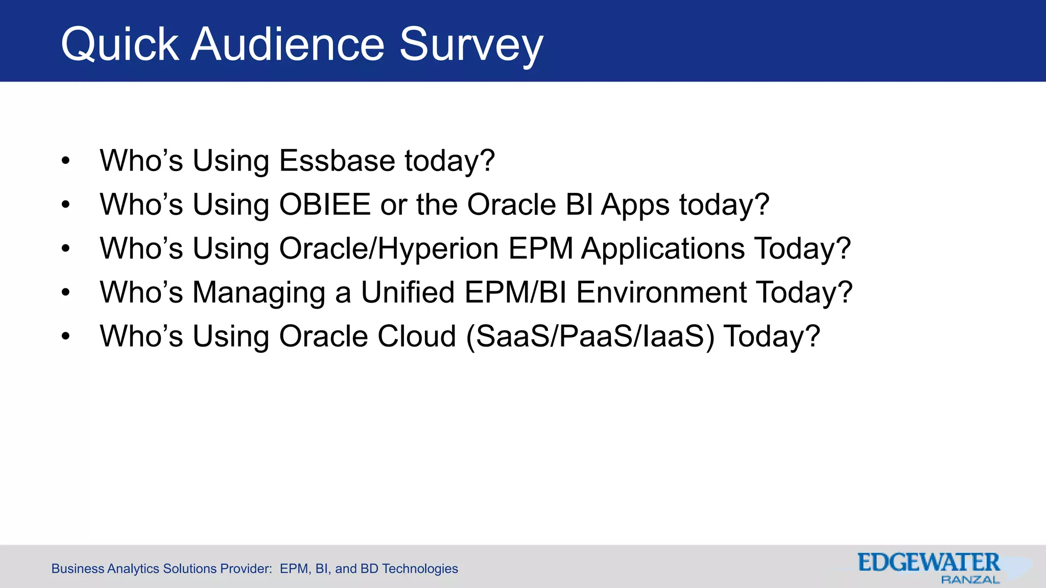 Business Analytics Solutions Provider: EPM, BI, and BD Technologies
Quick Audience Survey
• Who’s Using Essbase today?
• Who’s Using OBIEE or the Oracle BI Apps today?
• Who’s Using Oracle/Hyperion EPM Applications Today?
• Who’s Managing a Unified EPM/BI Environment Today?
• Who’s Using Oracle Cloud (SaaS/PaaS/IaaS) Today?
 