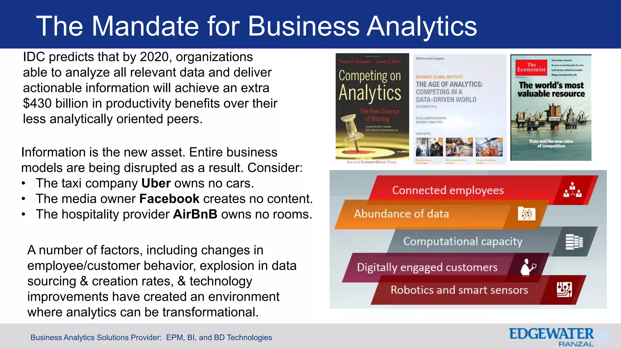 Business Analytics Solutions Provider: EPM, BI, and BD Technologies
The Mandate for Business Analytics
IDC predicts that by 2020, organizations
able to analyze all relevant data and deliver
actionable information will achieve an extra
$430 billion in productivity benefits over their
less analytically oriented peers.
Information is the new asset. Entire business
models are being disrupted as a result. Consider:
• The taxi company Uber owns no cars.
• The media owner Facebook creates no content.
• The hospitality provider AirBnB owns no rooms.
A number of factors, including changes in
employee/customer behavior, explosion in data
sourcing & creation rates, & technology
improvements have created an environment
where analytics can be transformational.
 