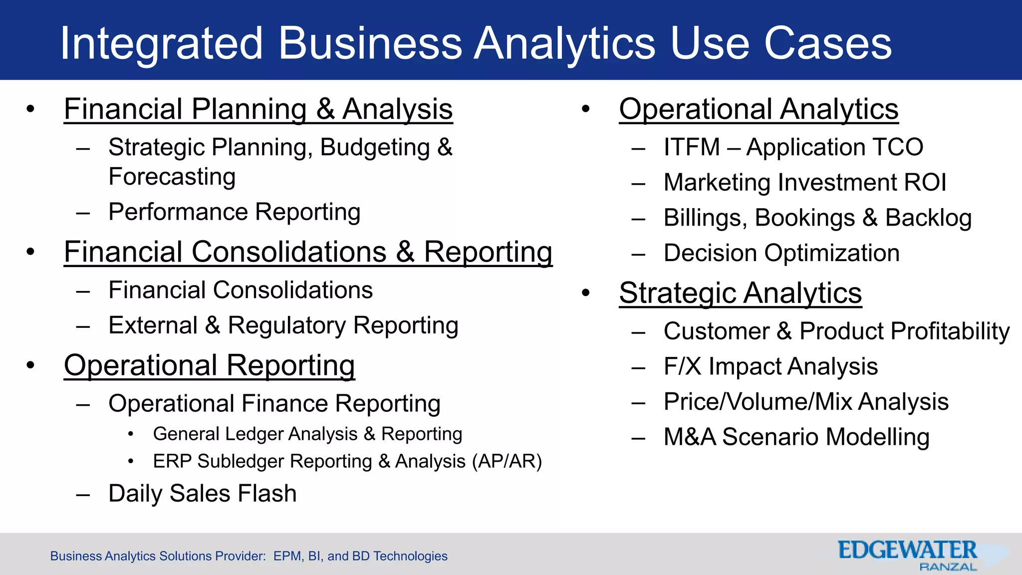 Business Analytics Solutions Provider: EPM, BI, and BD Technologies
Integrated Business Analytics Use Cases
• Financial Planning & Analysis
– Strategic Planning, Budgeting &
Forecasting
– Performance Reporting
• Financial Consolidations & Reporting
– Financial Consolidations
– External & Regulatory Reporting
• Operational Reporting
– Operational Finance Reporting
• General Ledger Analysis & Reporting
• ERP Subledger Reporting & Analysis (AP/AR)
– Daily Sales Flash
• Operational Analytics
– ITFM – Application TCO
– Marketing Investment ROI
– Billings, Bookings & Backlog
– Decision Optimization
• Strategic Analytics
– Customer & Product Profitability
– F/X Impact Analysis
– Price/Volume/Mix Analysis
– M&A Scenario Modelling
 