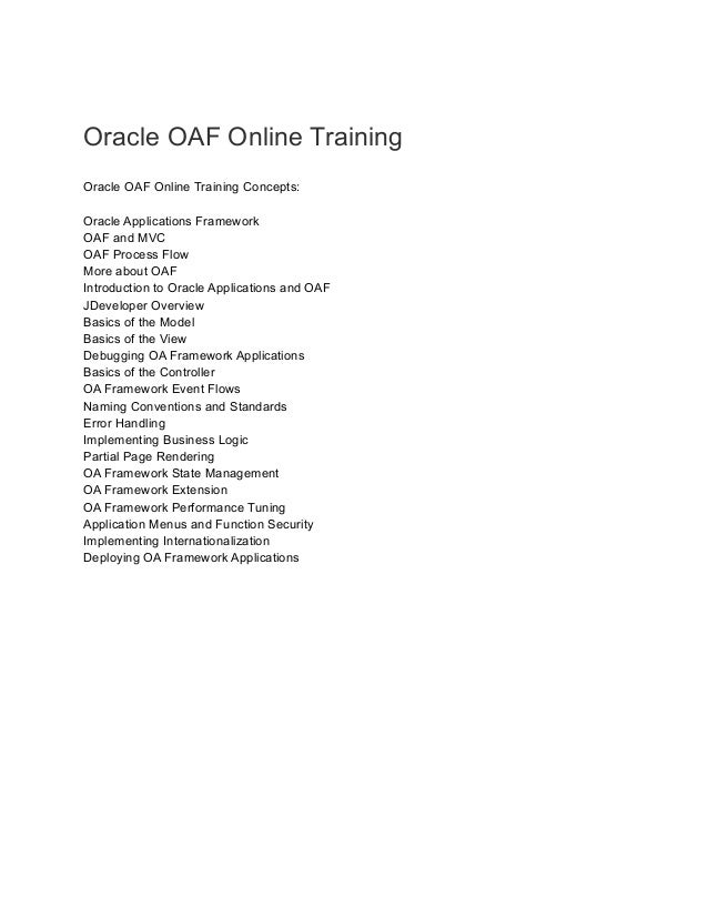 Oracle OAF Online Training
Oracle OAF Online Training Concepts:
Oracle Applications Framework
OAF and MVC
OAF Process Flow
More about OAF
Introduction to Oracle Applications and OAF
JDeveloper Overview
Basics of the Model
Basics of the View
Debugging OA Framework Applications
Basics of the Controller
OA Framework Event Flows
Naming Conventions and Standards
Error Handling
Implementing Business Logic
Partial Page Rendering
OA Framework State Management
OA Framework Extension
OA Framework Performance Tuning
Application Menus and Function Security
Implementing Internationalization
Deploying OA Framework Applications
 