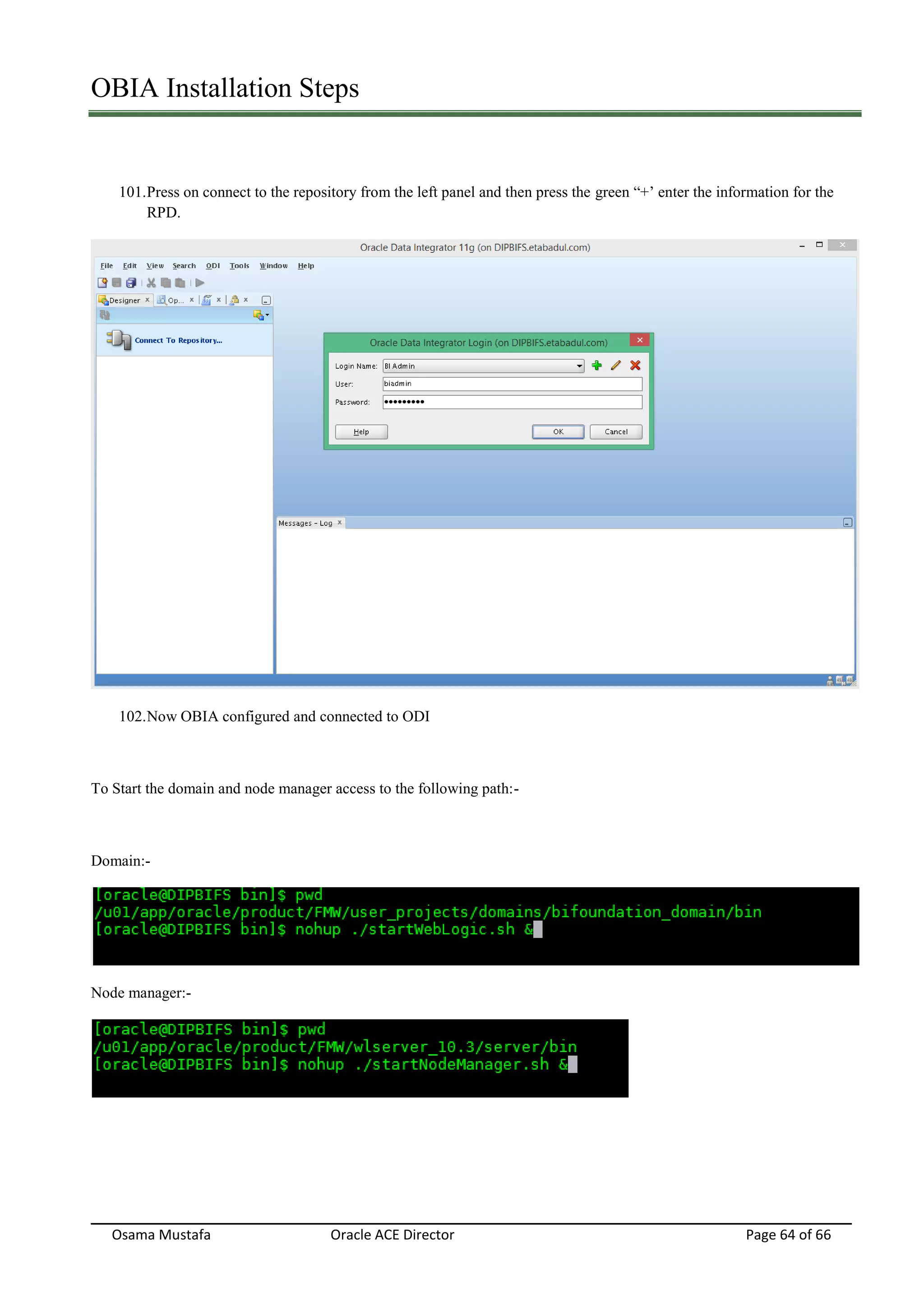 OBIA Installation Steps
Osama Mustafa Oracle ACE Director Page 64 of 66
101.Press on connect to the repository from the left panel and then press the green “+’ enter the information for the
RPD.
102.Now OBIA configured and connected to ODI
To Start the domain and node manager access to the following path:-
Domain:-
Node manager:-
 