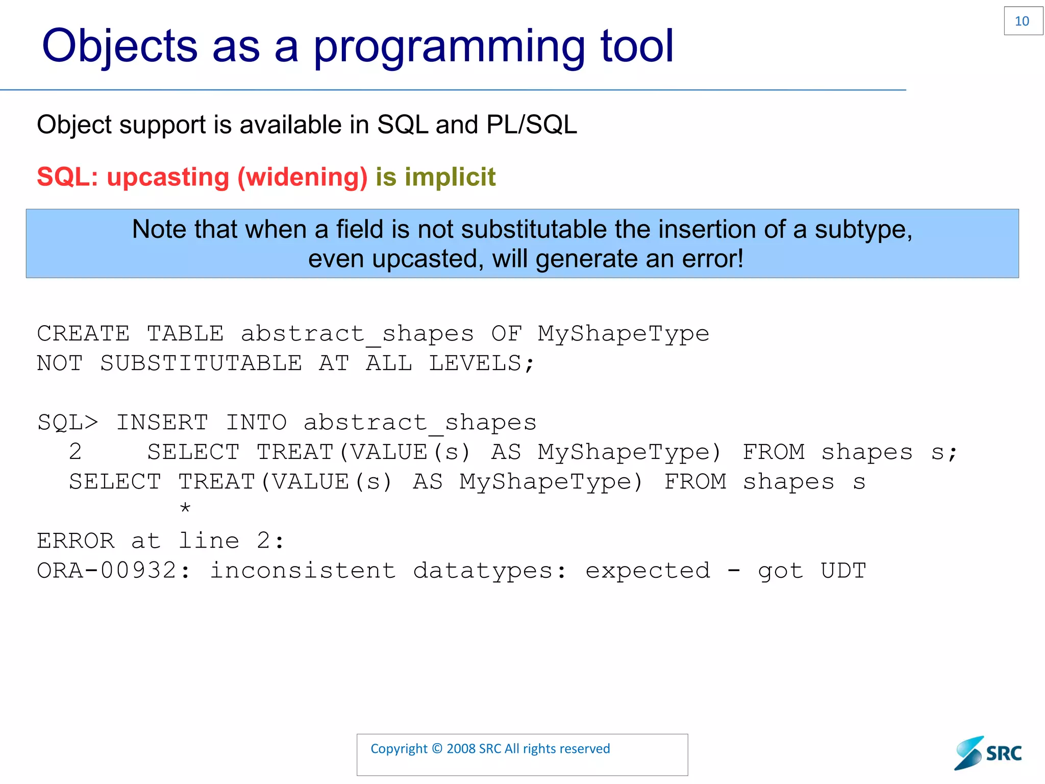 Objects as a programming tool Object support is available in SQL and PL/SQL SQL: upcasting (widening) is implicit Note that when a field is not substitutable the insertion of a subtype, even upcasted, will generate an error! CREATE TABLE abstract_shapes OF MyShapeType NOT SUBSTITUTABLE AT ALL LEVELS; SQL> INSERT INTO abstract_shapes 2 SELECT TREAT(VALUE(s) AS MyShapeType) FROM shapes s; SELECT TREAT(VALUE(s) AS MyShapeType) FROM shapes s * ERROR at line 2: ORA-00932: inconsistent datatypes: expected - got UDT 
