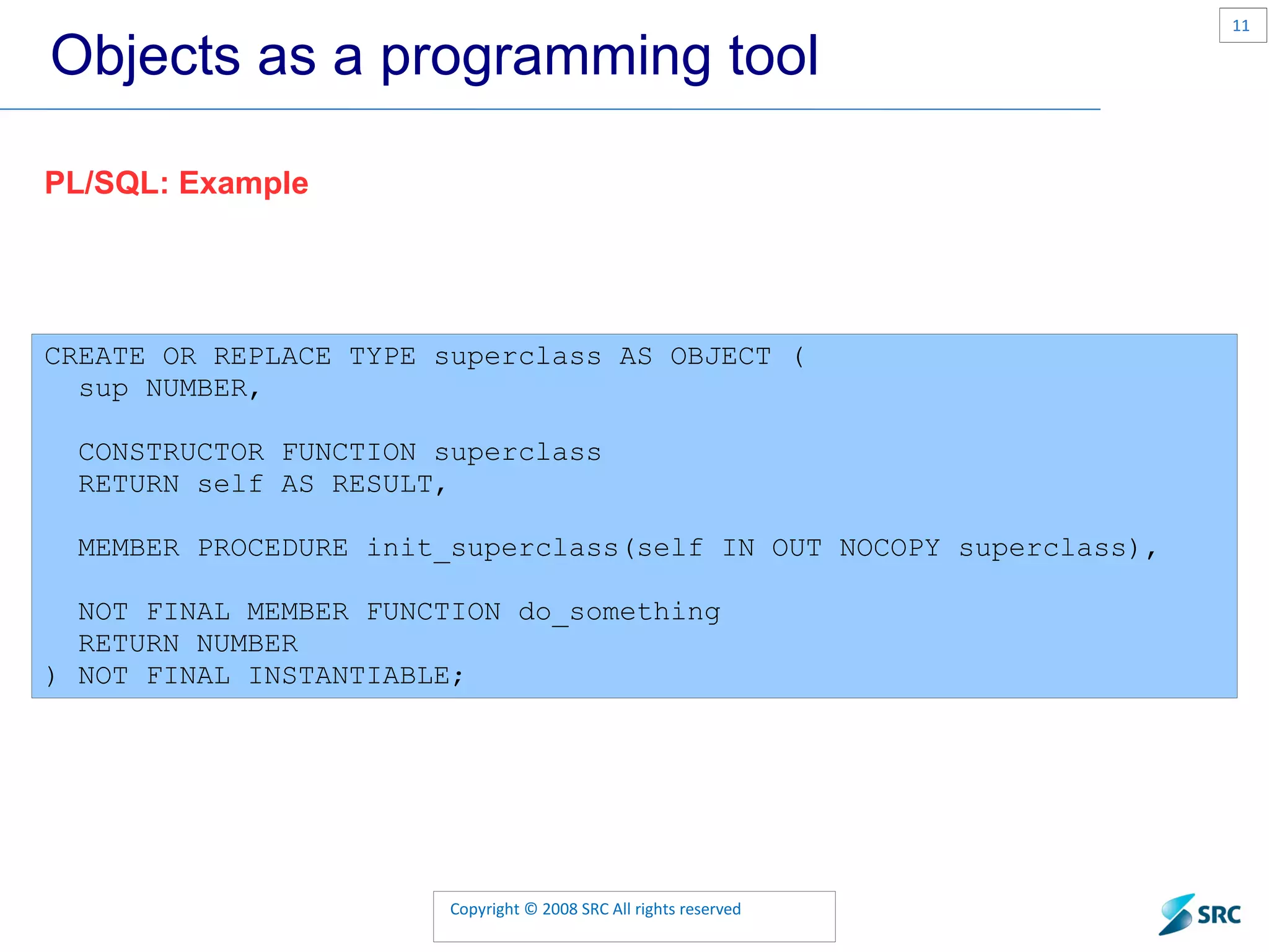 Objects as a programming tool CREATE OR REPLACE TYPE superclass AS OBJECT ( sup NUMBER, CONSTRUCTOR FUNCTION superclass RETURN self AS RESULT, MEMBER PROCEDURE init_superclass(self IN OUT NOCOPY superclass), NOT FINAL MEMBER FUNCTION do_something RETURN NUMBER ) NOT FINAL INSTANTIABLE; PL/SQL: Example 