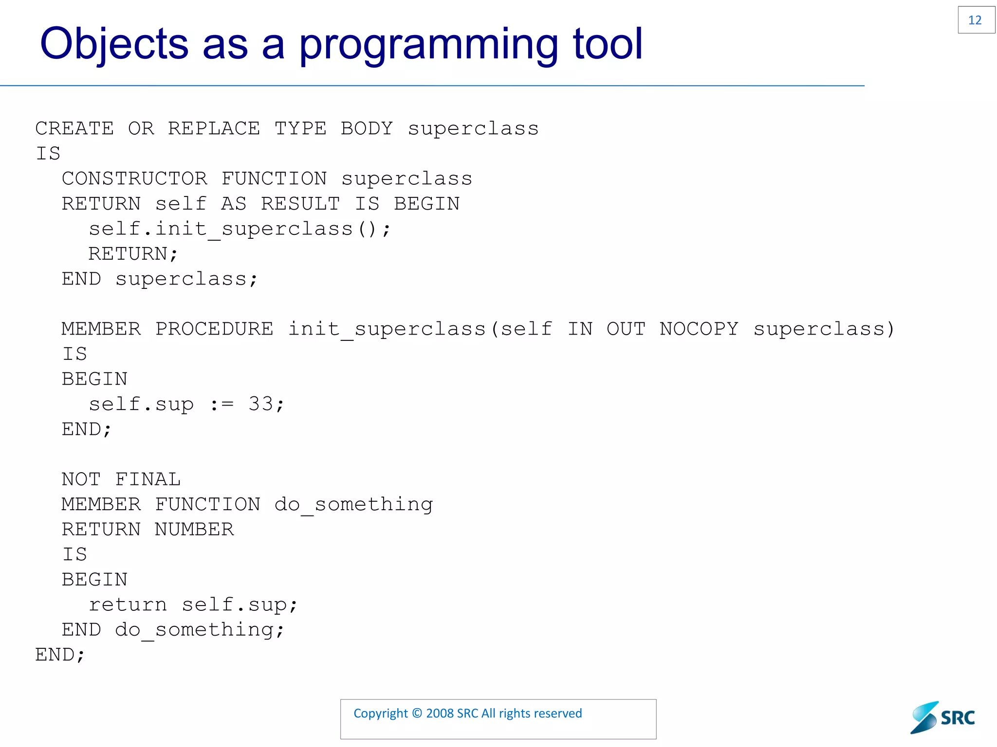 Objects as a programming tool CREATE OR REPLACE TYPE BODY superclass IS CONSTRUCTOR FUNCTION superclass RETURN self AS RESULT IS BEGIN self.init_superclass(); RETURN; END superclass; MEMBER PROCEDURE init_superclass(self IN OUT NOCOPY superclass) IS BEGIN self.sup := 33; END; NOT FINAL MEMBER FUNCTION do_something RETURN NUMBER IS BEGIN return self.sup; END do_something; END; 