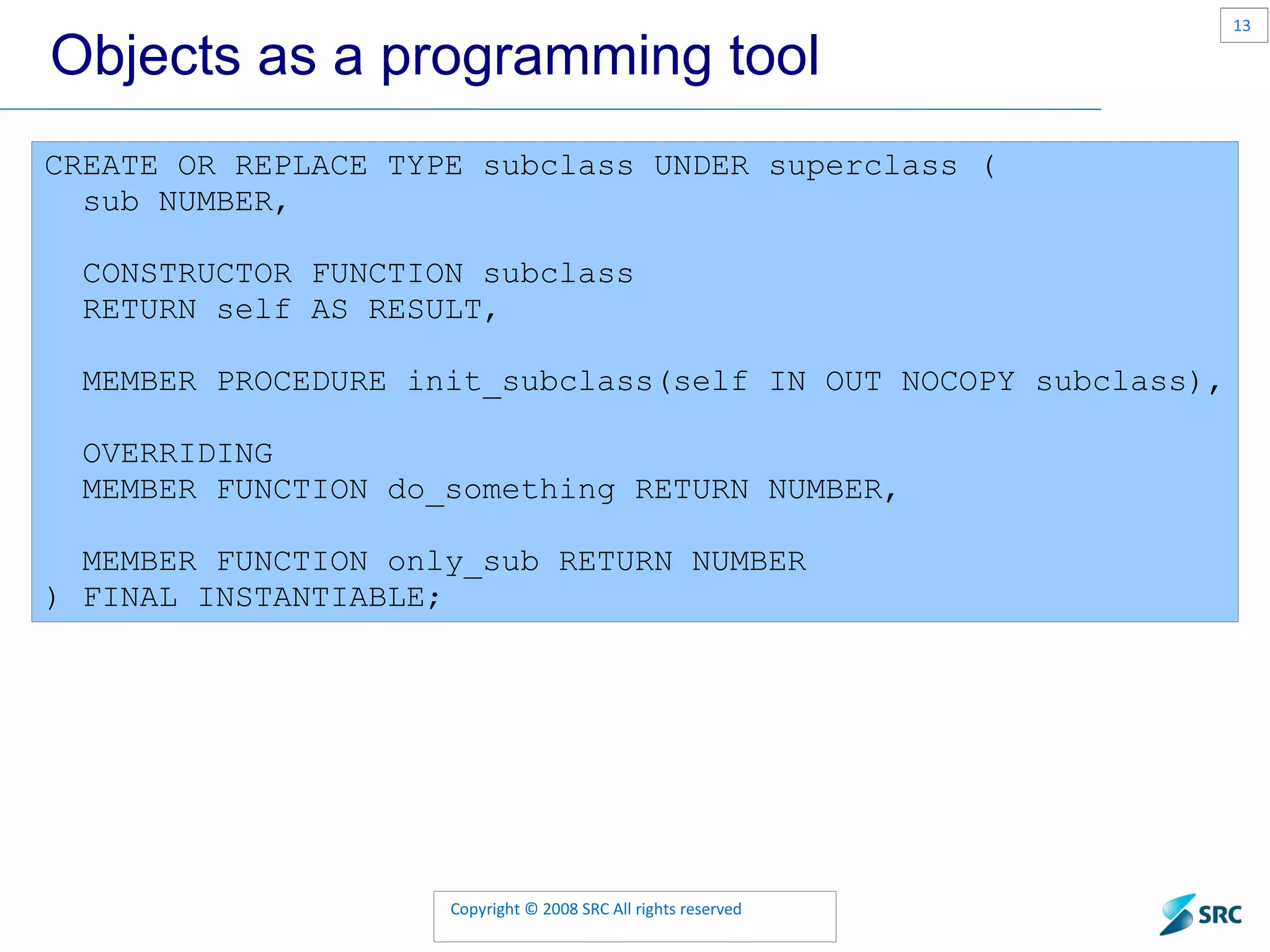 Objects as a programming tool CREATE OR REPLACE TYPE subclass UNDER superclass ( sub NUMBER, CONSTRUCTOR FUNCTION subclass RETURN self AS RESULT, MEMBER PROCEDURE init_subclass(self IN OUT NOCOPY subclass), OVERRIDING MEMBER FUNCTION do_something RETURN NUMBER, MEMBER FUNCTION only_sub RETURN NUMBER ) FINAL INSTANTIABLE; 