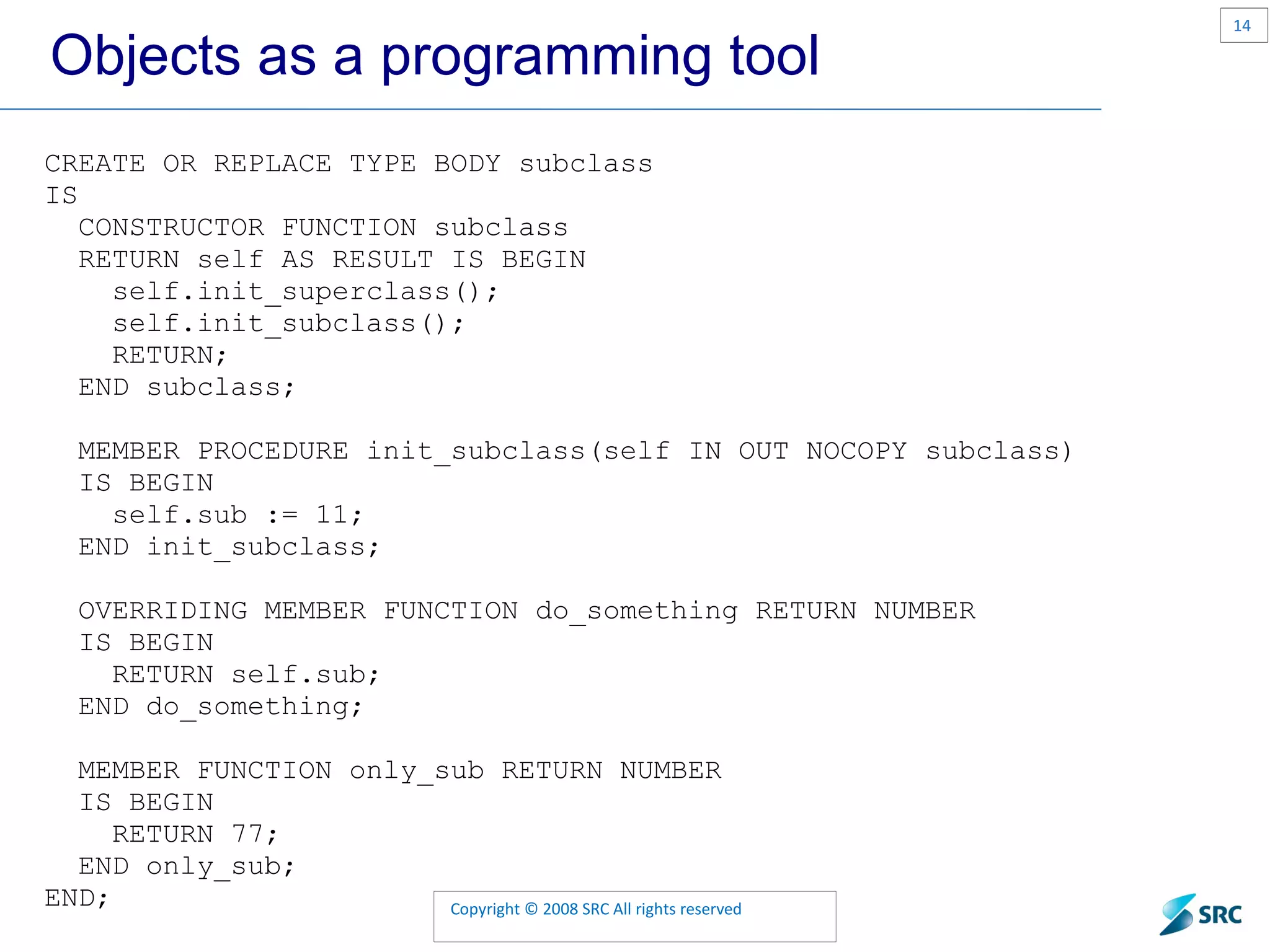 Objects as a programming tool CREATE OR REPLACE TYPE BODY subclass IS CONSTRUCTOR FUNCTION subclass RETURN self AS RESULT IS BEGIN self.init_superclass(); self.init_subclass(); RETURN; END subclass; MEMBER PROCEDURE init_subclass(self IN OUT NOCOPY subclass) IS BEGIN self.sub := 11; END init_subclass; OVERRIDING MEMBER FUNCTION do_something RETURN NUMBER IS BEGIN RETURN self.sub; END do_something; MEMBER FUNCTION only_sub RETURN NUMBER IS BEGIN RETURN 77; END only_sub; END; 