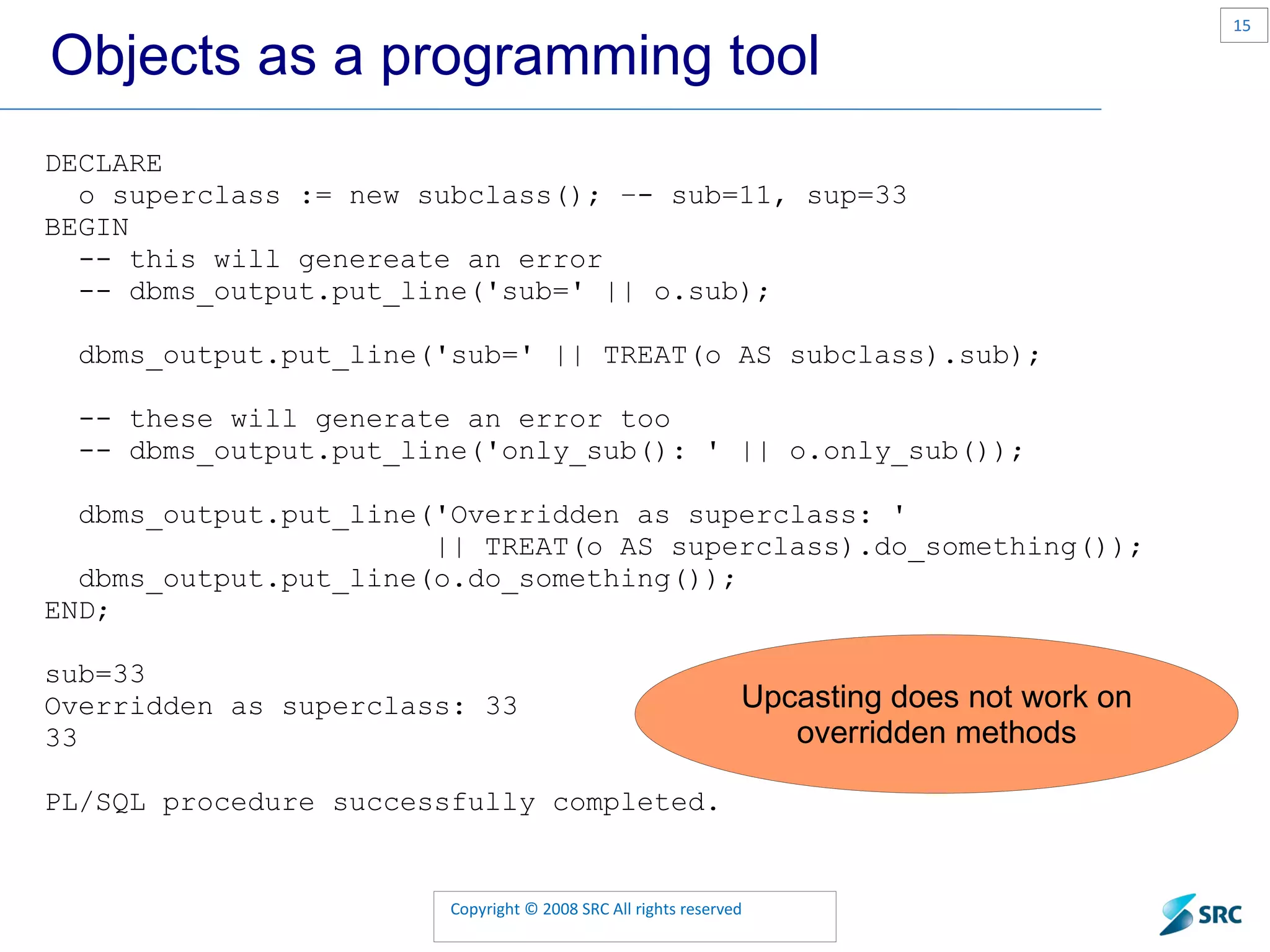 Objects as a programming tool DECLARE o superclass := new subclass(); –- sub=11, sup=33 BEGIN -- this will genereate an error -- dbms_output.put_line('sub=' || o.sub); dbms_output.put_line('sub=' || TREAT(o AS subclass).sub); -- these will generate an error too -- dbms_output.put_line('only_sub(): ' || o.only_sub()); dbms_output.put_line('Overridden as superclass: ' || TREAT(o AS superclass).do_something()); dbms_output.put_line(o.do_something()); END; sub=33 Overridden as superclass: 33 33 PL/SQL procedure successfully completed. 