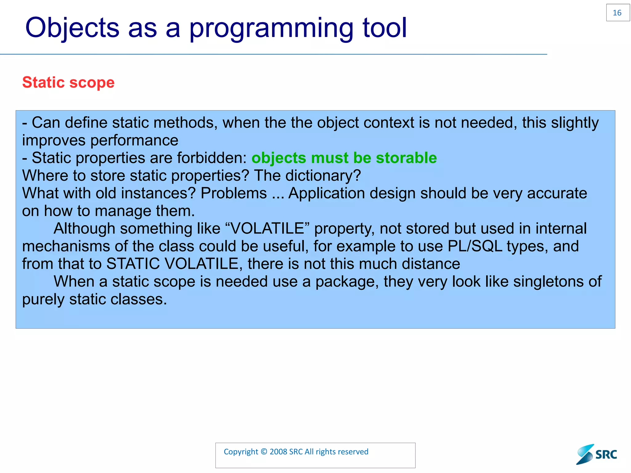 Objects as a programming tool Static scope - Can define static methods, when the the object context is not needed, this slightly improves performance - Static properties are forbidden: objects must be storable Where to store static properties? The dictionary? What with old instances? Problems ... Application design should be very accurate on how to manage them. Although something like “VOLATILE” property, not stored but used in internal mechanisms of the class could be useful, for example to use PL/SQL types, and from that to STATIC VOLATILE, there is not this much distance When a static scope is needed use a package, they very look like singletons of purely static classes. 