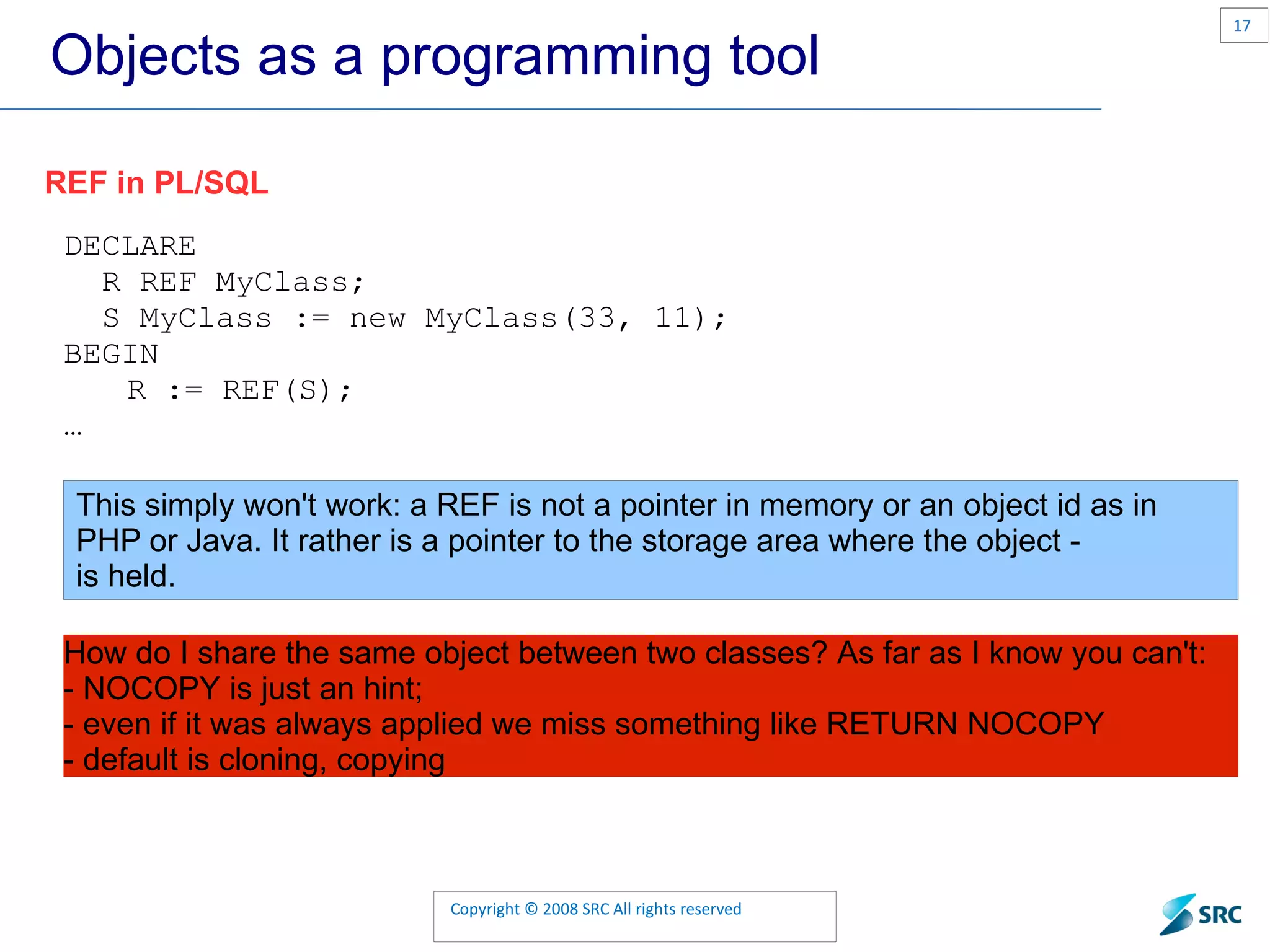 Objects as a programming tool REF in PL/SQL DECLARE R REF MyClass; S MyClass := new MyClass(33, 11); BEGIN R := REF(S); … This simply won't work: a REF is not a pointer in memory or an object id as in PHP or Java. It rather is a pointer to the storage area where the object - is held. How do I share the same object between two classes? As far as I know you can't: - NOCOPY is just an hint; - even if it was always applied we miss something like RETURN NOCOPY - default is cloning, copying 