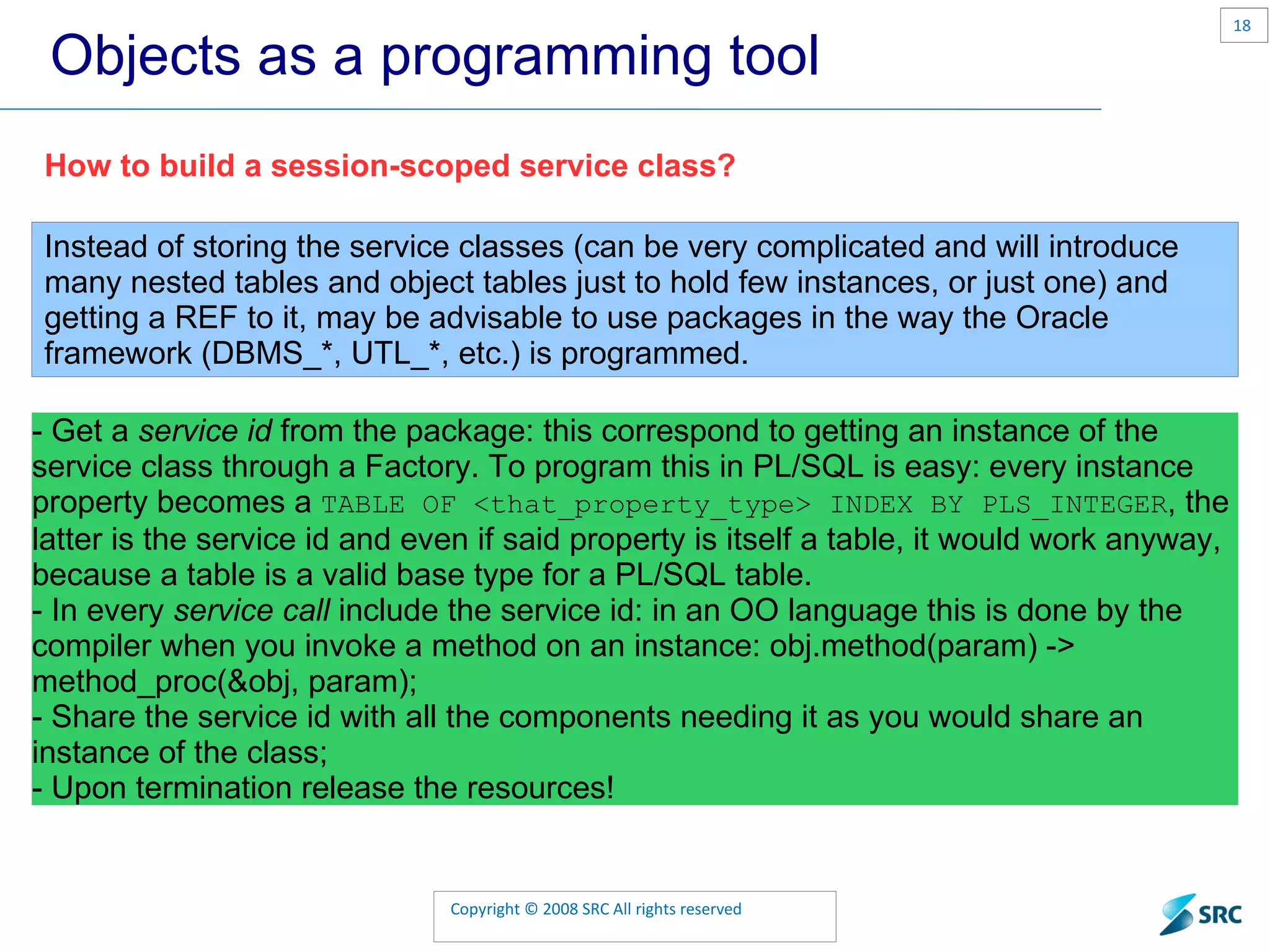 Objects as a programming tool How to build a session-scoped service class? Instead of storing the service classes (can be very complicated and will introduce many nested tables and object tables just to hold few instances, or just one) and getting a REF to it, may be advisable to use packages in the way the Oracle framework ( DBMS_* , UTL_* , etc.) is programmed. - Get a service id from the package: this correspond to getting an instance of the service class through a Factory. To program this in PL/SQL is easy: every instance property becomes a TABLE OF <that_property_type> INDEX BY PLS_INTEGER , the latter is the service id and even if said property is itself a table, it would work anyway, because a table is a valid base type for a PL/SQL table. - In every service call include the service id: in an OO language this is done by the compiler when you invoke a method on an instance: obj.method(param) -> method_proc(&obj, param); - Share the service id with all the components needing it as you would share an instance of the class; - Upon termination release the resources! 