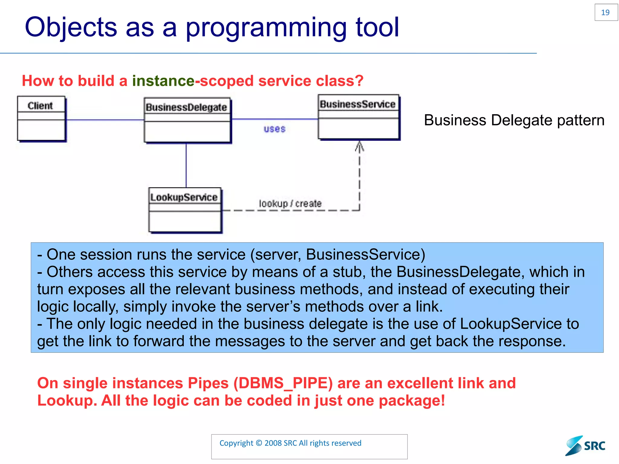 Objects as a programming tool How to build a instance -scoped service class? Business Delegate pattern - One session runs the service (server, BusinessService) - Others access this service by means of a stub, the BusinessDelegate, which in turn exposes all the relevant business methods, and instead of executing their logic locally, simply invoke the server’s methods over a link. - The only logic needed in the business delegate is the use of LookupService to get the link to forward the messages to the server and get back the response. On single instances Pipes (DBMS_PIPE) are an excellent link and Lookup. All the logic can be coded in just one package! 